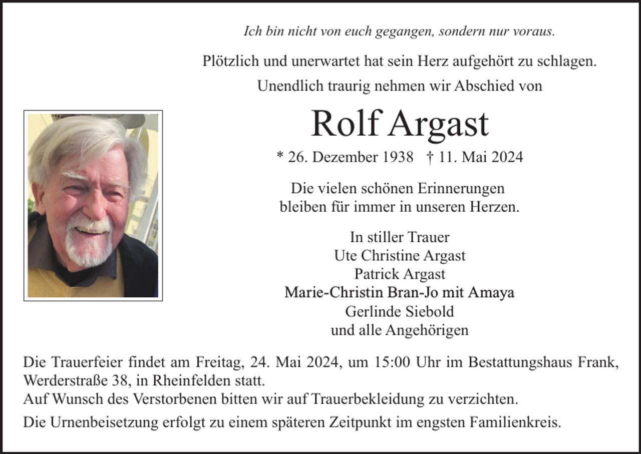 <p>Ich bin nicht von euch gegangen, sondern nur voraus.</p><p>Plötzlich und unerwartet hat sein Herz aufgehört zu schlagen.<br />Unendlich traurig nehmen wir Abschied von</p><p>Rolf Argast<br />* 26. Dezember 1938 † 11. Mai 2024<br />Die vielen schönen Erinnerungen<br />bleiben für immer in unseren Herzen.<br />In stiller Trauer<br />Ute Christine Argast<br />Patrick Argast<br />Marie-Christin<br />Bran-Jo<br />mit Amaya<br />Marie-Christin<br />Bran-Jo<br />Gerlinde Siebold<br />und alle Angehörigen<br />Die Trauerfeier findet am Freitag, 24. Mai 2024, um 15:00 Uhr im Bestattungshaus Frank,<br />Werderstraße 38, in Rheinfelden statt.<br />Auf Wunsch des Verstorbenen bitten wir auf Trauerbekleidung zu verzichten.<br />Die Urnenbeisetzung erfolgt zu einem späteren Zeitpunkt im engsten Familienkreis.</p>