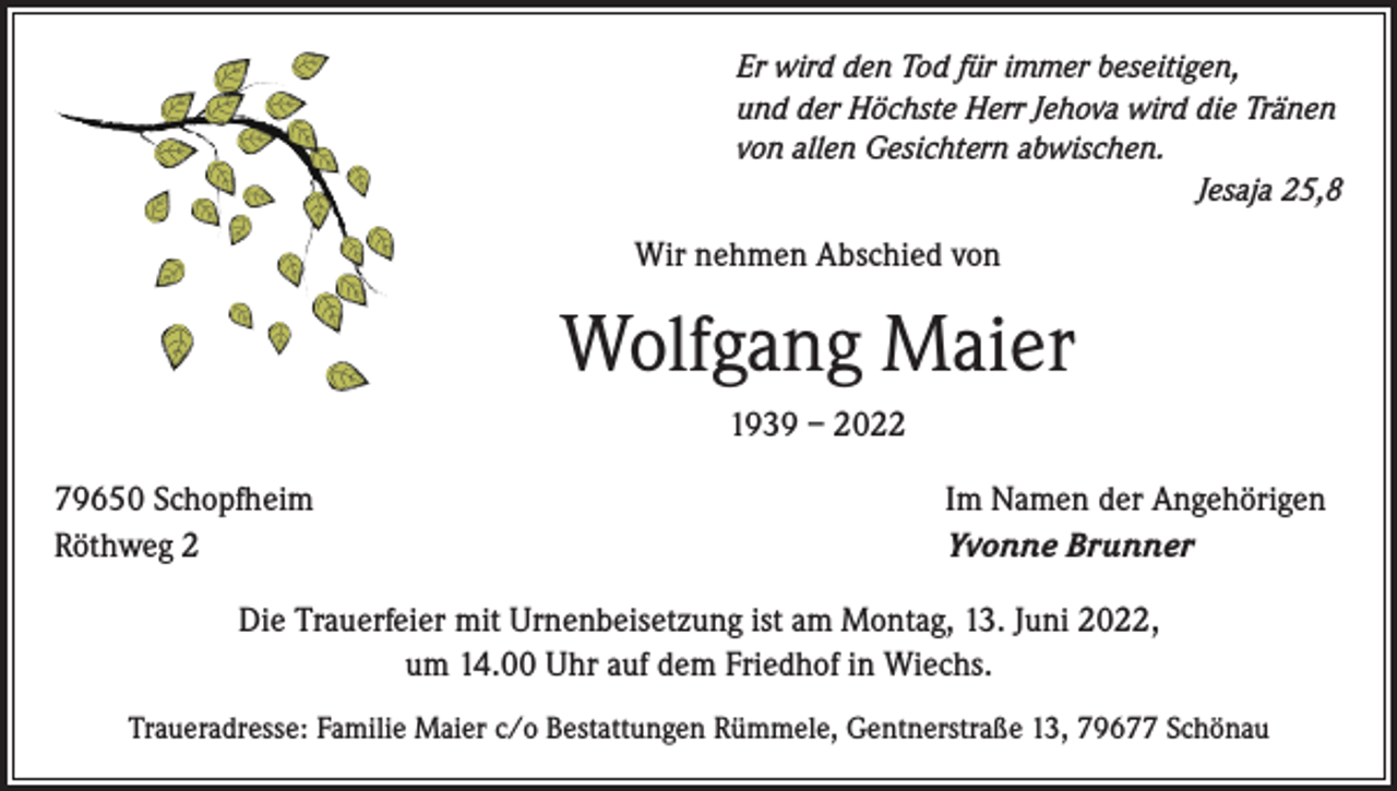 <p>Er wird den Tod für immer beseitigen,<br />und der Höchste Herr Jehova wird die Tränen<br />von allen Gesichtern abwischen.</p><p>Jesaja 25,8</p><p>Wir nehmen Abschied von</p><p>Wolfgang Maier<br />1939 – 2022<br />79650 Schopfheim<br />Röthweg 2</p><p>Im Namen der Angehörigen<br />Yvonne Brunner</p><p>Die Trauerfeier mit Urnenbeisetzung ist am Montag, 13. Juni 2022,<br />um 14.00 Uhr auf dem Friedhof in Wiechs.<br />Traueradresse: Familie Maier c/o Bestattungen Rümmele, Gentnerstraße 13, 79677 Schönau</p>