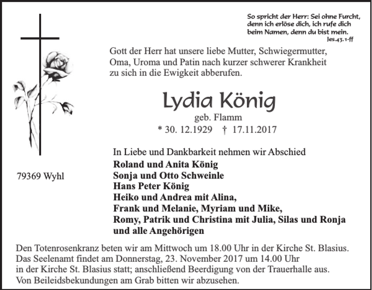 <p>S o sspricht<br />So<br />p ri c ht der<br />d e r Herr:<br />H e r r: Sei<br />S ei ohne<br />o h n e Furcht,<br />F u r c ht,<br />d e n n i ich<br />c h eerlöse<br />rl ö s e di<br />c h, i ich<br />c h rrufe<br />uf e di<br />ch<br />denn<br />dich,<br />dich<br />bist<br />bbeim<br />ei m Namen,<br />N a m e n, ddenn<br />e n n ddu<br />u bi<br />st mein.<br />m ei n.<br />Jes.43.1-ff<br />J e s. 4 3. 1-ff</p><p>G ott dder<br />Gott<br />er HHerr<br />err hhat<br />at uunsere<br />ns er e liliebe<br />e b e Mutter,<br />M utt er , Schwiegermutter,<br />S c h wi e g er m utt er,<br />Uroma<br />Krankheit<br />OOma,<br />m a, Ur<br />o m a uund<br />n d PPatin<br />ati n nnach<br />a c h kkurzer<br />ur z er s schwerer<br />c h w er er Kr<br />a n k h eit<br />sich<br />zzuu si<br />c h iinn die<br />di e Ewigkeit<br />E wi g k eit aabberufen.<br />b b er uf e n.</p><p>LLydia<br />y di a König<br />K ö ni g</p><p>ggeb.<br />e b. Flamm<br />Fl a m m<br />** 330.<br />0. 112.1929<br />2. 1 9 2 9 †<br />† 17.11.2017<br />1 7. . 2 0 1 7936 3 6 9 Wyhl<br />W y hl</p><p>I n Liebe<br />In<br />Li e b e und<br />u n d Dankbarkeit<br />D a n k b ar k eit nehmen<br />n e h m e n wir<br />wir Abschied<br />A bs c hi e d<br />RRoland<br />ol a n d uund<br />n d AAnita<br />nit a König<br />K ö ni g<br />S o nj a uund<br />n d Otto<br />Ott o SSchweinle<br />c h w ei nl e<br />Sonja<br />H a ns PPeter<br />et e r König<br />K ö ni g<br />Hans<br />Heiko<br />Alina,<br />H ei k o uund<br />n d AAndrea<br />n d r e a mit<br />mit Ali<br />n a,<br />F r a n k uund<br />n d Melanie,<br />M el a ni e, Myriam<br />M y ri a m uund<br />n d Mike,<br />Mi k e,<br />Frank<br />R o m y , Patrik<br />P at ri k und<br />u n d Christina<br />C h risti n a mit<br />mit Julia,<br />J uli a, Silas<br />Sil as und<br />u n d Ronja<br />R o nj a<br />Romy,<br />u n d all<br />e AAngehörigen<br />n g e h ö ri g e n<br />und<br />alle</p><p>D e n Totenrosenkranz<br />Den<br />T ot e nr os e n kr a n z bbeten<br />et e n wir<br />wir aam<br />m Mittwoch<br />Mitt w o c h uum<br />m 118.00<br />8. Uhr<br />U hr iin<br />n dder<br />er Kirche<br />Kir c h e St.<br />St. Blasius.<br />Bl asi us.<br />Das<br />D as SSeelenamt<br />e el e n a mt fifindet<br />n d et aam<br />m DDonnerstag,<br />o n n erst a g, 223.<br />3. NNovember<br />o v e m b er 22017<br />0 1 7 uum<br />m 114.00<br />4. UUhr<br />hr<br />in<br />i n der<br />d er Kirche<br />Kir c h e St.<br />St. Blasius<br />Bl asi us statt;<br />st att; anschließend<br />a ns c hli e ß e n d Beerdigung<br />B e er di g u n g von<br />v o n der<br />d er Trauerhalle<br />T r a u er h all e aus.<br />a us.<br />V o n Beileidsbekundungen<br />B eil ei ds b e k u n d u n g e n aam<br />m Grab<br />Gr a b bitt<br />e n wir<br />wir aabzusehen.<br />b z us e h e n.<br />Von<br />bitten</p>