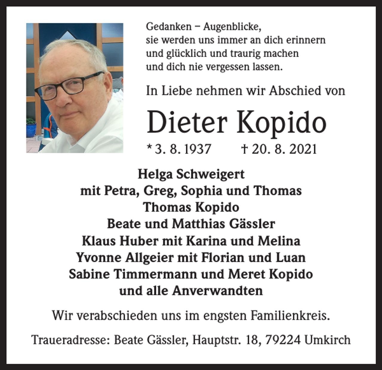 <p>Gedanken – Augenblicke,<br />sie werden uns immer an dich erinnern<br />und glücklich und traurig machen<br />und dich nie vergessen lassen.</p><p>In Liebe nehmen wir Abschied von</p><p>Dieter Kopido<br />* 3. 8. 1937 † 20. 8. 2021<br />Helga Schweigert<br />mit Petra, Greg, Sophia und Thomas<br />Thomas Kopido<br />Beate und Matthias Gässler<br />Klaus Huber mit Karina und Melina<br />Yvonne Allgeier mit Florian und Luan<br />Sabine Timmermann und Meret Kopido<br />und alle Anverwandten<br />Wir verabschieden uns im engsten Familienkreis.<br />Traueradresse: Beate Gässler, Hauptstr. 18, 79224 Umkirch</p>
