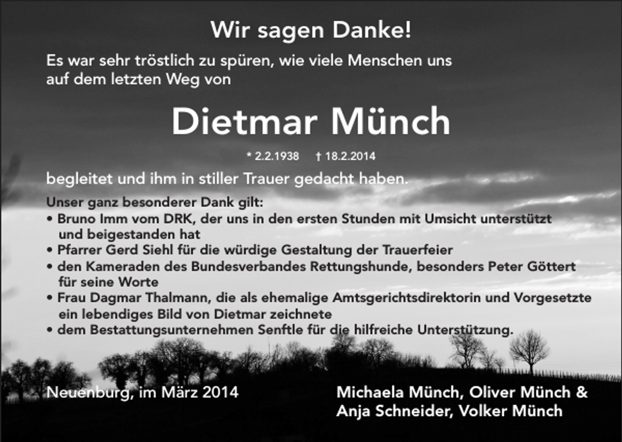<p>Wir sagen Danke!<br />Es war sehr tröstlich zu spüren, wie viele Menschen uns<br />auf dem letzten Weg von</p><p>Dietmar Münch<br />* 2.2.1938</p><p>† 18.2.2014</p><p>begleitet und ihm in stiller Trauer gedacht haben.<br />Unser ganz besonderer Dank gilt:<br />• Bruno Imm vom DRK, der uns in den ersten Stunden mit Umsicht unterstützt<br />und beigestanden hat<br />• Pfarrer Gerd Siehl für die würdige Gestaltung der Trauerfeier<br />• den Kameraden des Bundesverbandes Rettungshunde, besonders Peter Göttert<br />für seine Worte<br />• Frau Dagmar Thalmann, die als ehemalige Amtsgerichtsdirektorin und Vorgesetzte<br />ein lebendiges Bild von Dietmar zeichnete<br />• dem Bestattungsunternehmen Senftle für die hilfreiche Unterstützung.</p><p>Neuenburg, im März 2014</p><p>Michaela Münch, Oliver Münch &amp;<br />Anja Schneider, Volker Münch</p>