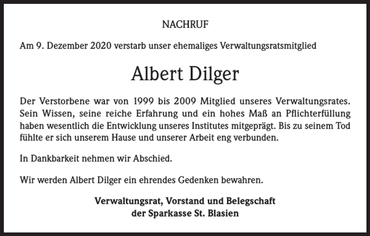 <p>NACHRUF<br />Am 9. Dezember 2020 verstarb unser ehemaliges Verwaltungsratsmitglied</p><p>Albert Dilger<br />Der Verstorbene war von 1999 bis 2009 Mitglied unseres Verwaltungsrates.<br />Sein Wissen, seine reiche Erfahrung und ein hohes Maß an Pflichterfüllung<br />haben wesentlich die Entwicklung unseres Institutes mitgeprägt. Bis zu seinem Tod<br />fühlte er sich unserem Hause und unserer Arbeit eng verbunden.<br />In Dankbarkeit nehmen wir Abschied.<br />Wir werden Albert Dilger ein ehrendes Gedenken bewahren.<br />Verwaltungsrat, Vorstand und Belegschaft<br />der Sparkasse St. Blasien</p>
