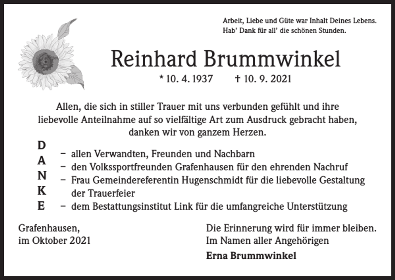 <p>Arbeit, Liebe und Güte war Inhalt Deines Lebens.<br />Hab’ Dank für all’ die schönen Stunden.</p><p>Reinhard Brummwinkel<br />* 10. 4. 1937 † 10. 9. 2021<br />Allen, die sich in stiller Trauer mit uns verbunden gefühlt und ihre<br />liebevolle Anteilnahme auf so vielfältige Art zum Ausdruck gebracht haben,<br />danken wir von ganzem Herzen.</p><p>D<br />A<br />N<br />K<br />E</p><p>– allen Verwandten, Freunden und Nachbarn<br />– den Volkssportfreunden Grafenhausen für den ehrenden Nachruf<br />– Frau Gemeindereferentin Hugenschmidt für die liebevolle Gestaltung<br />der Trauerfeier<br />– dem Bestattungsinstitut Link für die umfangreiche Unterstützung</p><p>Grafenhausen,<br />im Oktober 2021</p><p>Die Erinnerung wird für immer bleiben.<br />Im Namen aller Angehörigen<br />Erna Brummwinkel</p>