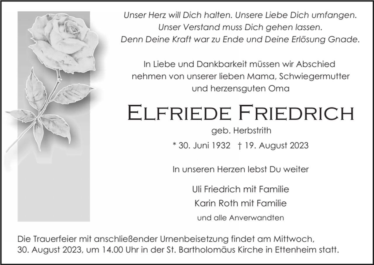 <p>Unser Herz will Dich halten. Unsere Liebe Dich umfangen.<br />Unser Verstand muss Dich gehen lassen.<br />Denn Deine Kraft war zu Ende und Deine Erlösung Gnade.<br />In Liebe und Dankbarkeit müssen wir Abschied<br />nehmen von unserer lieben Mama, Schwiegermutter<br />und herzensguten Oma</p><p>Elfriede Friedrich<br />geb. Herbstrith<br />* 30. Juni 1932 † 19. August 2023<br />In unseren Herzen lebst Du weiter</p><p>Uli Friedrich mit Familie<br />Karin Roth mit Familie<br />und alle Anverwandten</p><p>Die Trauerfeier mit anschließender Urnenbeisetzung findet am Mittwoch,<br />30. August 2023, um 14.00 Uhr in der St. Bartholomäus Kirche in Ettenheim statt.</p>