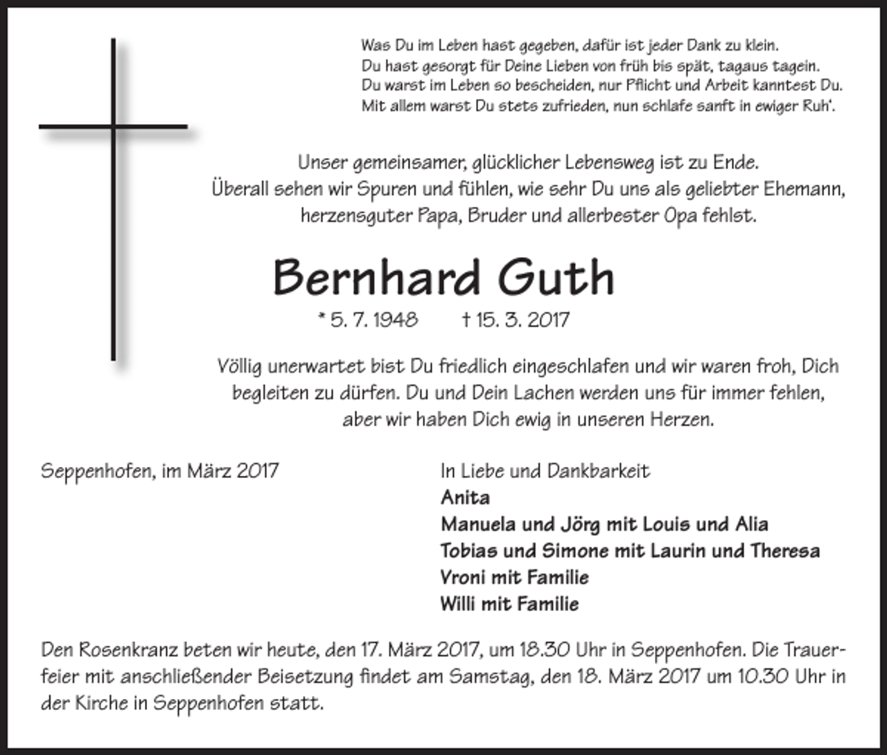 <p>Was Du im Leben hast gegeben, dafür ist jeder Dank zu klein.<br />Du hast gesorgt für Deine Lieben von früh bis spät, tagaus tagein.<br />Du warst im Leben so bescheiden, nur Pflicht und Arbeit kanntest Du.<br />Mit allem warst Du stets zufrieden, nun schlafe sanft in ewiger Ruh‘.</p><p>Unser gemeinsamer, glücklicher Lebensweg ist zu Ende.<br />Überall sehen wir Spuren und fühlen, wie sehr Du uns als geliebter Ehemann,<br />herzensguter Papa, Bruder und allerbester Opa fehlst.</p><p>Bernhard Guth<br />* 5. 7. 1948 † 15. 3. 2017</p><p>Völlig unerwartet bist Du friedlich eingeschlafen und wir waren froh, Dich<br />begleiten zu dürfen. Du und Dein Lachen werden uns für immer fehlen,<br />aber wir haben Dich ewig in unseren Herzen.<br />Seppenhofen, im März 2017 In Liebe und Dankbarkeit<br />Anita<br />Manuela und Jörg mit Louis und Alia<br />Tobias und Simone mit Laurin und Theresa<br />Vroni mit Familie<br />Willi mit Familie<br />Den Rosenkranz beten wir heute, den 17. März 2017, um 18.30 Uhr in Seppenhofen. Die Trauerfeier mit anschließender Beisetzung findet am Samstag, den 18. März 2017 um 10.30 Uhr in<br />der Kirche in Seppenhofen statt.</p>