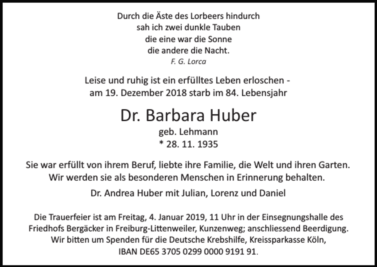 <p>Durch die Äste des Lorbeers hindurch<br />sah ich zwei dunkle Tauben<br />die eine war die Sonne<br />die andere die Nacht.<br />F. G. Lorca</p><p>Leise und ruhig ist ein erfülltes Leben erloschen ­<br />am 19. Dezember 2018 starb im 84. Lebensjahr</p><p>Dr. Barbara Huber<br />geb. Lehmann<br />* 28. 11. 1935<br />Sie war erfüllt von ihrem Beruf, liebte ihre Familie, die Welt und ihren Garten.<br />Wir werden sie als besonderen Menschen in Erinnerung behalten.<br />Dr. Andrea Huber mit Julian, Lorenz und Daniel<br />Die Trauerfeier ist am Freitag, 4. Januar 2019, 11 Uhr in der Einsegnungshalle des<br />Friedhofs Bergäcker in Freiburg­Li�enweiler, Kunzenweg; anschliessend Beerdigung.<br />Wir bi�en um Spenden für die Deutsche Krebshilfe, Kreissparkasse Köln,<br />IBAN DE65 3705 0299 0000 91.</p>