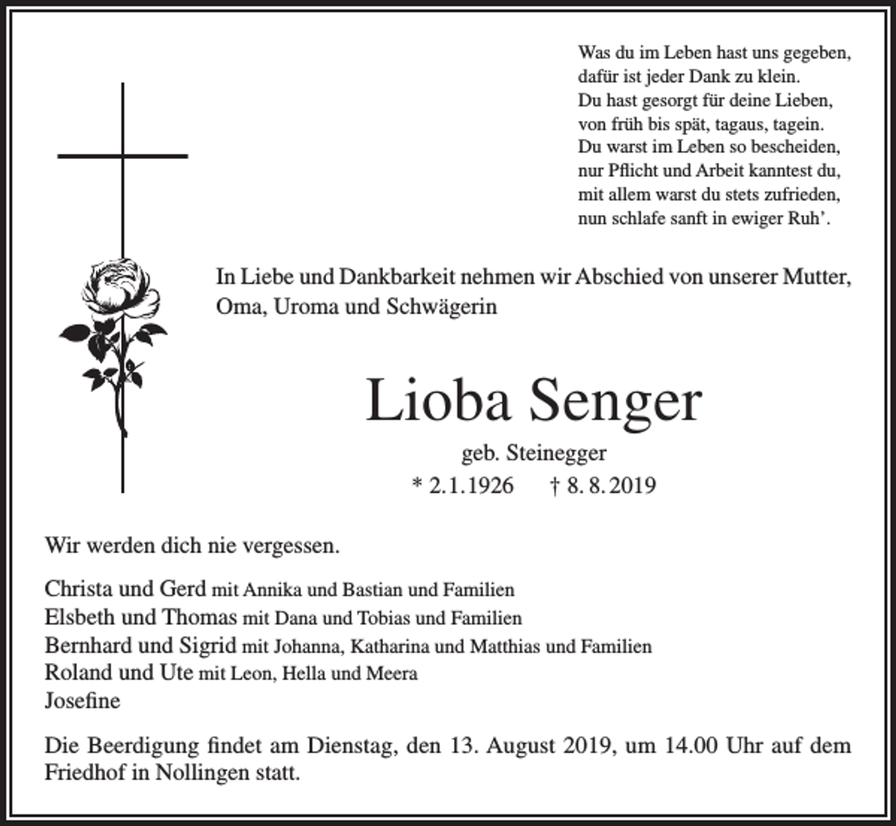 <p>Was du im Leben hast uns gegeben,<br />dafür ist jeder Dank zu klein.<br />Du hast gesorgt für deine Lieben,<br />von früh bis spät, tagaus, tagein.<br />Du warst im Leben so bescheiden,<br />nur Pflicht und Arbeit kanntest du,<br />mit allem warst du stets zufrieden,<br />nun schlafe sanft in ewiger Ruh’.</p><p>In Liebe und Dankbarkeit nehmen wir Abschied von unserer Mutter,<br />Oma, Uroma und Schwägerin</p><p>Lioba Senger<br />geb. Steinegger<br />* 2.1.1926 † 8. 8. 2019<br />Wir werden dich nie vergessen.<br />Christa und Gerd mit Annika und Bastian und Familien<br />Elsbeth und Thomas mit Dana und Tobias und Familien<br />Bernhard und Sigrid mit Johanna, Katharina und Matthias und Familien<br />Roland und Ute mit Leon, Hella und Meera<br />Josefine<br />Die Beerdigung findet am Dienstag, den 13. August 2019, um 14.00 Uhr auf dem<br />Friedhof in Nollingen statt.</p>