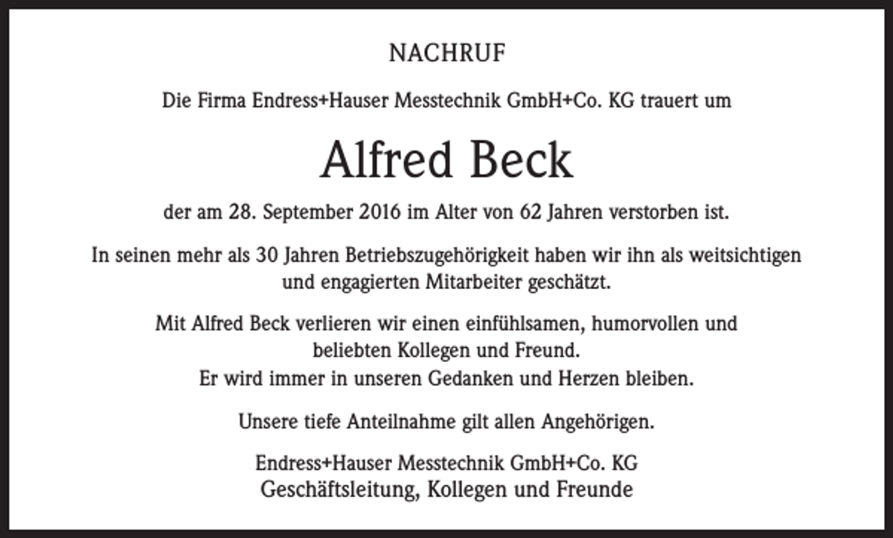 <p>NACHRUF<br />Die Firma Endress+Hauser Messtechnik GmbH+Co. KG trauert um</p><p>Alfred Beck<br />der am 28. September 2016 im Alter von 62 Jahren verstorben ist.<br />In seinen mehr als 30 Jahren Betriebszugehörigkeit haben wir ihn als weitsichtigen<br />und engagierten Mitarbeiter geschätzt.<br />Mit Alfred Beck verlieren wir einen einfühlsamen, humorvollen und<br />beliebten Kollegen und Freund.<br />Er wird immer in unseren Gedanken und Herzen bleiben.<br />Unsere tiefe Anteilnahme gilt allen Angehörigen.<br />Endress+Hauser Messtechnik GmbH+Co. KG</p><p>Geschäftsleitung, Kollegen und Freunde</p>