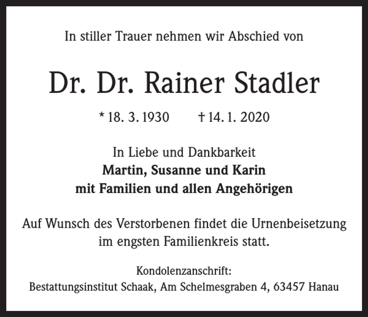 <p>In stiller Trauer nehmen wir Abschied von</p><p>Dr. Dr. Rainer Stadler<br />* 18. 3. 1930 † 14. 1. 2020<br />In Liebe und Dankbarkeit<br />Martin, Susanne und Karin<br />mit Familien und allen Angehörigen<br />Auf Wunsch des Verstorbenen findet die Urnenbeisetzung<br />im engsten Familienkreis statt.<br />Kondolenzanschrift:<br />Bestattungsinstitut Schaak, Am Schelmesgraben 4, 63457 Hanau</p>