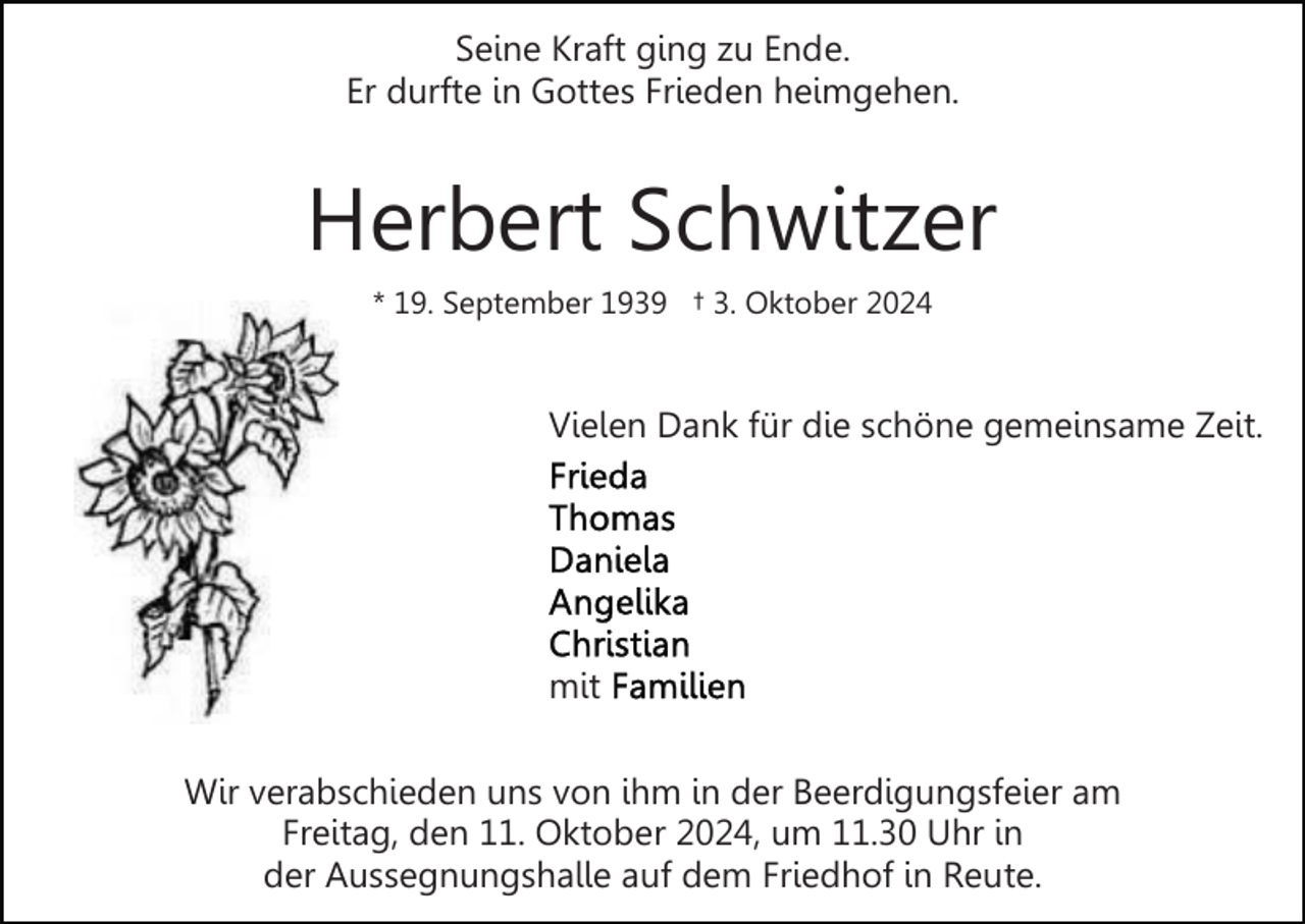<p>Seine Kraft ging zu Ende.<br />Er durfte in Gottes Frieden heimgehen.</p><p>Herbert Schwitzer<br />* 19. September 1939 † 3. Oktober 2024</p><p>Vielen Dank für die schöne gemeinsame Zeit.</p><p>mit<br />Wir verabschieden uns von ihm in der Beerdigungsfeier am<br />Freitag, den 11. Oktober 2024, um 11.30 Uhr in<br />der Aussegnungshalle auf dem Friedhof in Reute.</p>