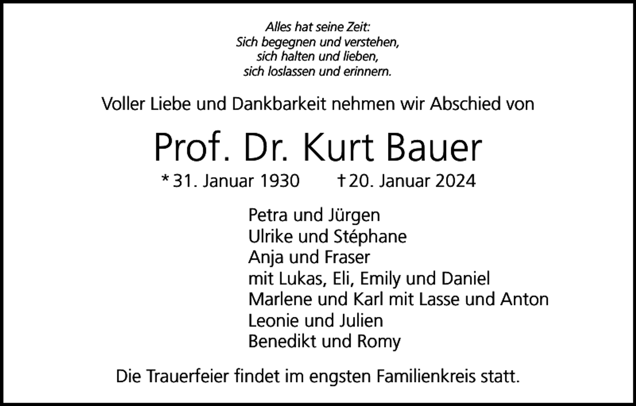 <p>Alles hat seine Zeit:<br />Sich begegnen und verstehen,<br />sich halten und lieben,<br />sich loslassen und erinnern.</p><p>Voller Liebe und Dankbarkeit nehmen wir Abschied von</p><p>Prof. Dr. Kurt Bauer<br />* 31. Januar 1930 † 20. Januar 2024</p><p>Petra und Jürgen<br />Ulrike und Stéphane<br />Anja und Fraser<br />mit Lukas, Eli, Emily und Daniel<br />Marlene und Karl mit Lasse und Anton<br />Leonie und Julien<br />Benedikt und Romy<br />Die Trauerfeier findet im engsten Familienkreis statt.</p>