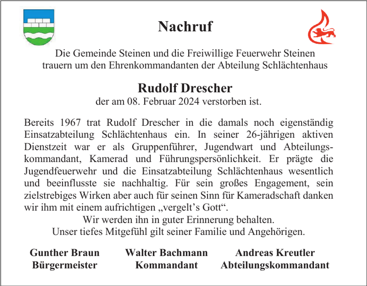 <p>Nachruf<br />Die Gemeinde Steinen und die Freiwillige Feuerwehr Steinen<br />trauern um den Ehrenkommandanten der Abteilung Schlächtenhaus</p><p>Rudolf Drescher<br />der am 08. Februar 2024 verstorben ist.<br />Bereits 1967 trat Rudolf Drescher in die damals noch eigenständig<br />Einsatzabteilung Schlächtenhaus ein. In seiner 26-jährigen aktiven<br />Dienstzeit war er als Gruppenführer, Jugendwart und Abteilungskommandant, Kamerad und Führungspersönlichkeit. Er prägte die<br />Jugendfeuerwehr und die Einsatzabteilung Schlächtenhaus wesentlich<br />und beeinflusste sie nachhaltig. Für sein großes Engagement, sein<br />zielstrebiges Wirken aber auch für seinen Sinn für Kameradschaft danken<br />wir ihm mit einem aufrichtigen „vergelt’s Gott“.<br />Wir werden ihn in guter Erinnerung behalten.<br />Unser tiefes Mitgefühl gilt seiner Familie und Angehörigen.<br />Gunther Braun<br />Bürgermeister</p><p>Walter Bachmann<br />Kommandant</p><p>Andreas Kreutler<br />Abteilungskommandant</p>