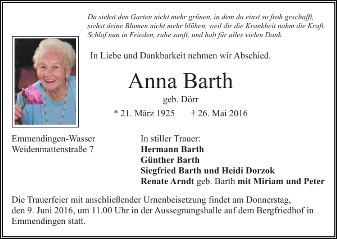 <p>Du siehst den Garten nicht mehr grünen, in dem du einst so froh geschafft,<br />siehst deine Blumen nicht mehr blühen, weil dir die Krankheit nahm die Kraft.<br />Schlaf nun in Frieden, ruhe sanft, und hab für alles vielen Dank.</p><p>In Liebe und Dankbarkeit nehmen wir Abschied.</p><p>Anna Barth<br />geb. Dörr<br />* 21. März 1925<br />Emmendingen-Wasser<br />Weidenmattenstraße 7</p><p>† 26. Mai 2016</p><p>In stiller Trauer:<br />Hermann Barth<br />Günther Barth<br />Siegfried Barth und Heidi Dorzok<br />Renate Arndt geb. Barth mit Miriam und Peter</p><p>Die Trauerfeier mit anschließender Urnenbeisetzung findet am Donnerstag,<br />den 9. Juni 2016, um 11.00 Uhr in der Aussegnungshalle auf dem Bergfriedhof in<br />Emmendingen statt.</p>