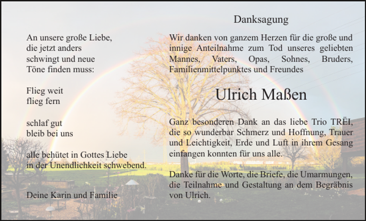 <p>Danksagung<br />An unsere große Liebe,<br />die jetzt anders<br />schwingt und neue<br />Töne finden muss:<br />Flieg weit<br />flieg fern<br />schlaf gut<br />bleib bei uns<br />alle behütet in Gottes Liebe<br />in der Unendlichkeit schwebend.<br />Deine Karin und Familie</p><p>Wir danken von ganzem Herzen für die große und<br />innige Anteilnahme zum Tod unseres geliebten<br />Mannes, Vaters, Opas, Sohnes, Bruders,<br />Familienmittelpunktes und Freundes</p><p>Ulrich Maßen<br />Ganz besonderen Dank an das liebe Trio TRËI,<br />die so wunderbar Schmerz und Hoffnung, Trauer<br />und Leichtigkeit, Erde und Luft in ihrem Gesang<br />einfangen konnten für uns alle.<br />Danke für die Worte, die Briefe, die Umarmungen,<br />die Teilnahme und Gestaltung an dem Begräbnis<br />von Ulrich.</p>