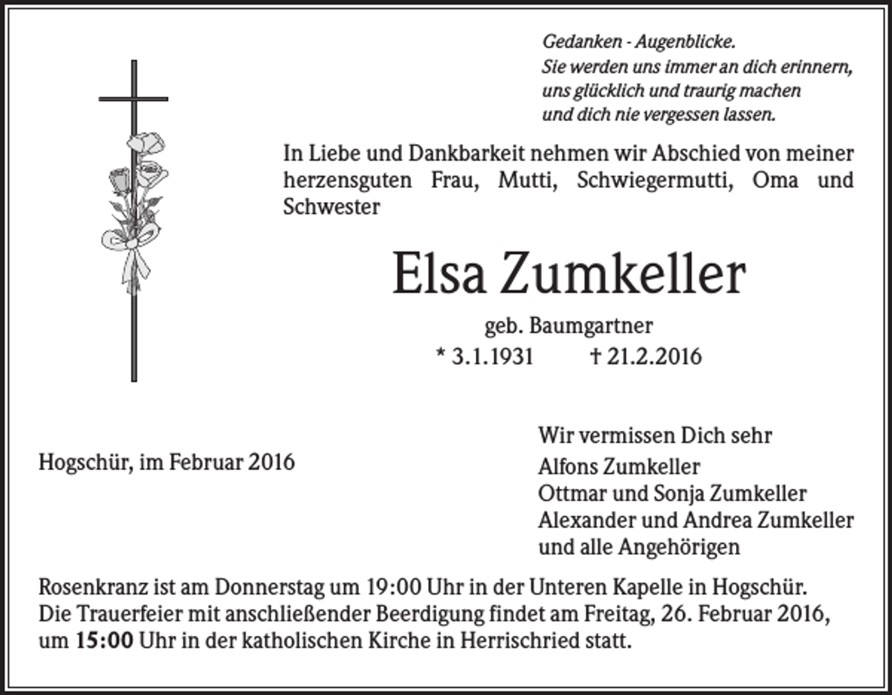 <p>Gedanken - Augenblicke.<br />Sie werden uns immer an dich erinnern,<br />uns glücklich und traurig machen<br />und dich nie vergessen lassen.</p><p>In Liebe und Dankbarkeit nehmen wir Abschied von meiner<br />herzensguten Frau, Mutti, Schwiegermutti, Oma und<br />Schwester</p><p>Elsa Zumkeller<br />geb. Baumgartner<br />* 3.1.1931<br />† 21.2.2016</p><p>Hogschür, im Februar 2016</p><p>Wir vermissen Dich sehr<br />Alfons Zumkeller<br />Ottmar und Sonja Zumkeller<br />Alexander und Andrea Zumkeller<br />und alle Angehörigen</p><p>Rosenkranz ist am Donnerstag um 19:00 Uhr in der Unteren Kapelle in Hogschür.<br />Die Trauerfeier mit anschließender Beerdigung findet am Freitag, 26. Februar 2016,<br />um 15:00 Uhr in der katholischen Kirche in Herrischried statt.</p>