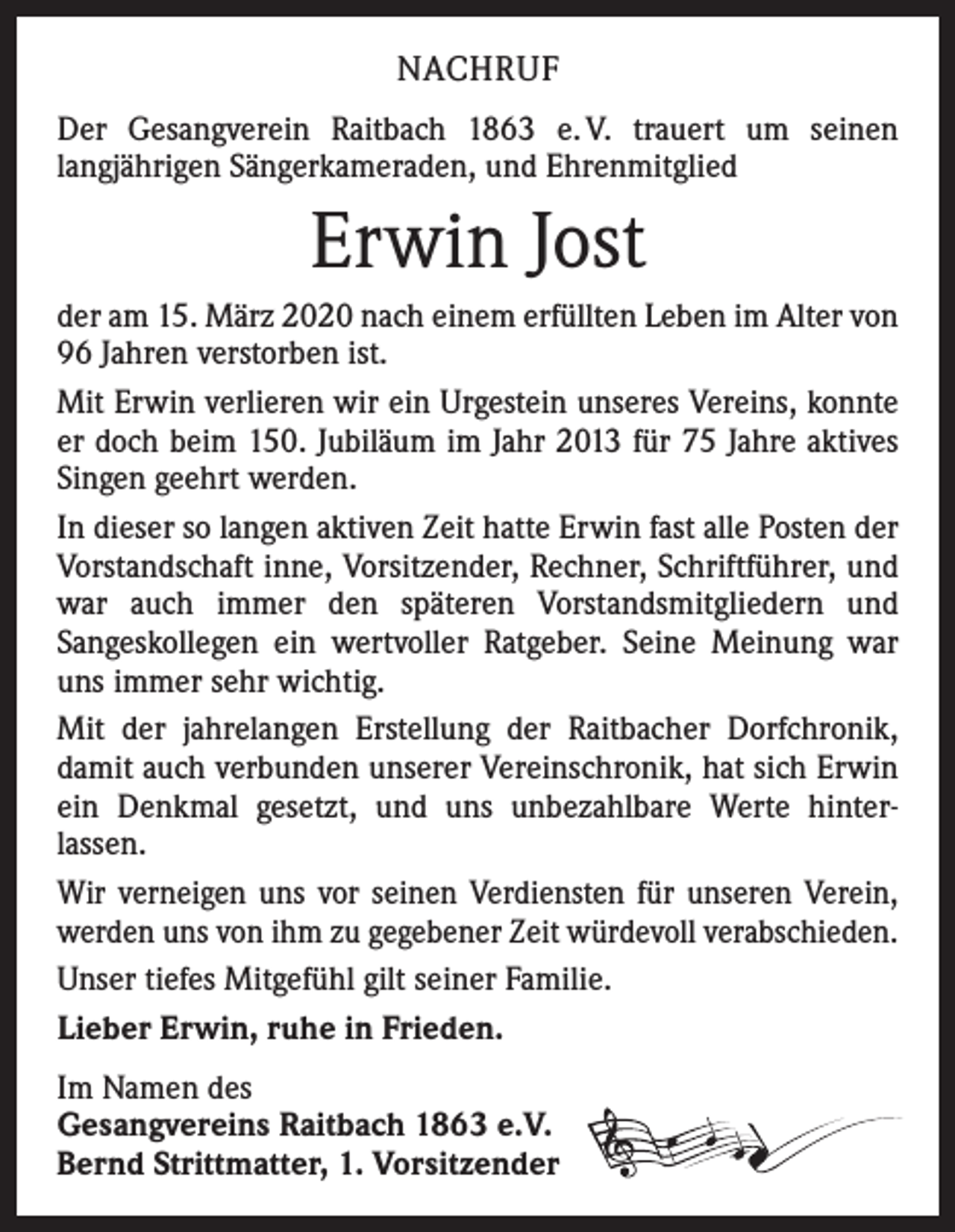 <p>NACHRUF<br />Der Gesangverein Raitbach 1863 e. V. trauert um seinen<br />­langjährigen Sängerkameraden, und Ehrenmitglied</p><p>Erwin Jost<br />der am 15. März 2020 nach einem erfüllten Leben im Alter von<br />96 Jahren verstorben ist.<br />Mit Erwin verlieren wir ein Urgestein unseres Vereins, konnte<br />er doch beim 150. Jubiläum im Jahr 2013 für 75 Jahre aktives<br />Singen geehrt werden.<br />In dieser so langen aktiven Zeit hatte Erwin fast alle Posten der<br />Vorstandschaft inne, Vorsitzender, Rechner, Schrift­führer, und<br />war auch immer den späteren Vorstandsmit­gliedern und<br />­Sangeskollegen ein wertvoller Ratgeber. Seine Meinung war<br />uns immer sehr wichtig.<br />Mit der jahrelangen Erstellung der Raitbacher Dorfchronik,<br />­damit auch verbunden unserer Vereinschronik, hat sich ­Erwin<br />ein Denkmal gesetzt, und uns unbezahlbare Werte hinter­<br />lassen.<br />Wir verneigen uns vor seinen Verdiensten für unseren ­Verein,<br />werden uns von ihm zu gegebener Zeit würdevoll verabschieden.<br />Unser tiefes Mitgefühl gilt seiner Familie.<br />Lieber Erwin, ruhe in Frieden.<br />Im Namen des<br />Gesangvereins Raitbach 1863 e.V.<br />Bernd Strittmatter, 1. Vorsitzender</p>