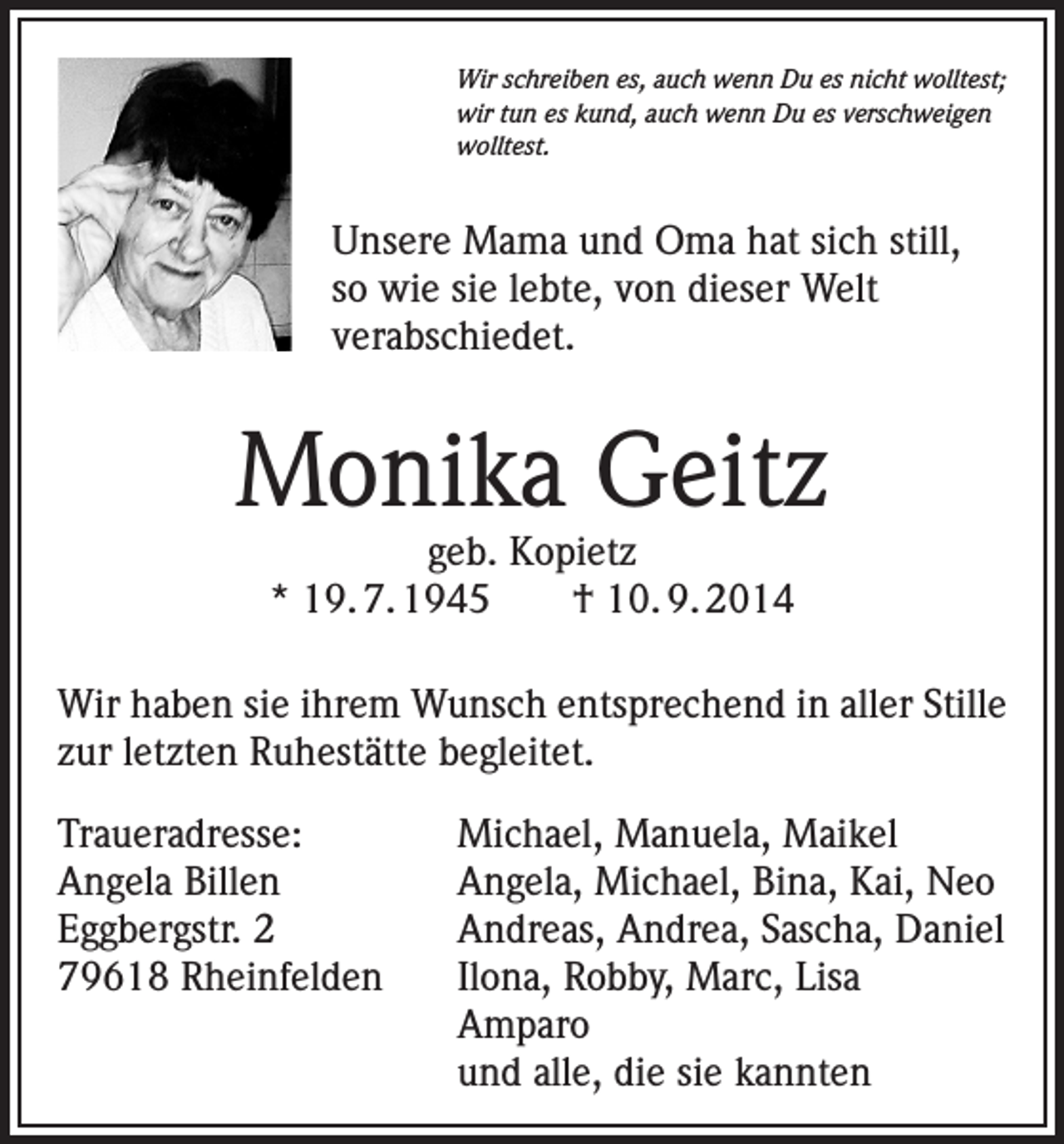 <p>Wir schreiben es, auch wenn Du es nicht wolltest;<br />wir tun es kund, auch wenn Du es verschweigen<br />wolltest.</p><p>Unsere Mama und Oma hat sich still,<br />so wie sie lebte, von dieser Welt<br />verabschiedet.</p><p>Monika Geitz<br />geb. Kopietz<br />* 19. 7. 1945 † 10. 9. 2014</p><p>Wir haben sie ihrem Wunsch entsprechend in aller Stille<br />zur letzten Ruhestätte begleitet.<br />Traueradresse:<br />Michael, Manuela, Maikel<br />Angela Billen<br />Angela, Michael, Bina, Kai, Neo<br />Eggbergstr. 2<br />Andreas, Andrea, Sascha, Daniel<br />79618 Rheinfelden<br />Ilona, Robby, Marc, Lisa<br />Amparo</p><p>und alle, die sie kannten</p>