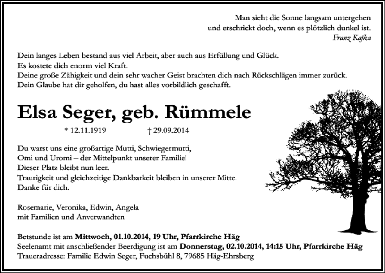 <p>Man sieht die Sonne langsam untergehen<br />und erschrickt doch, wenn es plötzlich dunkel ist.<br />Franz Kafka<br />Dein langes Leben bestand aus viel Arbeit, aber auch aus Erfüllung und Glück.<br />Es kostete dich enorm viel Kraft.<br />Deine große Zähigkeit und dein sehr wacher Geist brachten dich nach Rückschlägen immer zurück.<br />Dein Glaube hat dir geholfen, du hast alles vorbildlich geschafft.</p><p>Elsa Seger, geb. Rümmele<br />* 12.11.1919</p><p>† 29.09.2014</p><p>Du warst uns eine großartige Mutti, Schwiegermutti,<br />Omi und Uromi – der Mittelpunkt unserer Familie!<br />Dieser Platz bleibt nun leer.<br />Traurigkeit und gleichzeitige Dankbarkeit bleiben in unserer Mitte.<br />Danke für dich.<br />Rosemarie, Veronika, Edwin, Angela<br />mit Familien und Anverwandten<br />Betstunde ist am Mittwoch, 01.10.2014, 19 Uhr, Pfarrkirche Häg<br />Seelenamt mit anschließender Beerdigung ist am Donnerstag, 02.10.2014, 14:15 Uhr, Pfarrkirche Häg<br />Traueradresse: Familie Edwin Seger, Fuchsbühl 8, 79685 Häg-Ehrsberg</p>