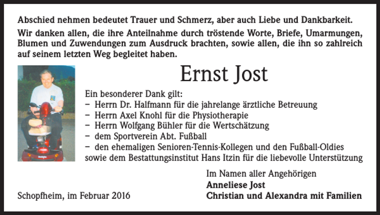 <p>Abschied nehmen bedeutet Trauer und Schmerz, aber auch Liebe und Dankbarkeit.<br />Wir danken allen, die ihre Anteilnahme durch tröstende Worte, Briefe, Umarmungen,<br />­Blumen und Zuwendungen zum Ausdruck brachten, sowie allen, die ihn so zahlreich<br />auf seinem letzten Weg begleitet haben.</p><p>Ernst Jost<br />Ein besonderer Dank gilt:<br />– Herrn Dr. Halfmann für die jahrelange ärztliche Betreuung<br />– Herrn Axel Knohl für die Physiotherapie<br />– Herrn Wolfgang Bühler für die Wertschätzung<br />– dem Sportverein Abt. Fußball<br />– den ehemaligen Senioren-Tennis-Kollegen und den Fußball-Oldies<br />sowie dem Bestattungsinstitut Hans Itzin für die liebevolle Unterstützung</p><p>Schopfheim, im Februar 2016</p><p>Im Namen aller Angehörigen<br />Anneliese Jost<br />Christian und Alexandra mit Familien</p>
