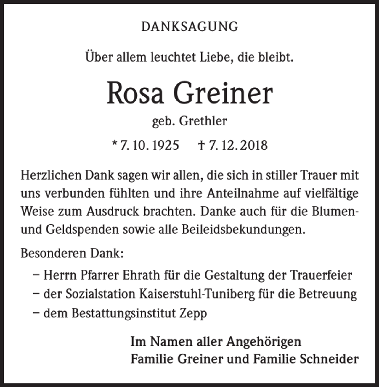 <p>DANKSAGUNG<br />Über allem leuchtet Liebe, die bleibt.</p><p>Rosa Greiner<br />geb. Grethler<br />* 7. 10. 1925</p><p>† 7. 12. 2018</p><p>Herzlichen Dank sagen wir allen, die sich in stiller Trauer mit<br />uns verbunden fühlten und ihre Anteilnahme auf vielfältige<br />Weise zum Ausdruck brachten. Danke auch für die Blumenund Geldspenden sowie alle Beileidsbekundungen.<br />Besonderen Dank:<br />– Herrn Pfarrer Ehrath für die Gestaltung der Trauerfeier<br />– der Sozialstation Kaiserstuhl-Tuniberg für die Betreuung<br />– dem Bestattungsinstitut Zepp<br />Im Namen aller Angehörigen<br />Familie Greiner und Familie Schneider</p>