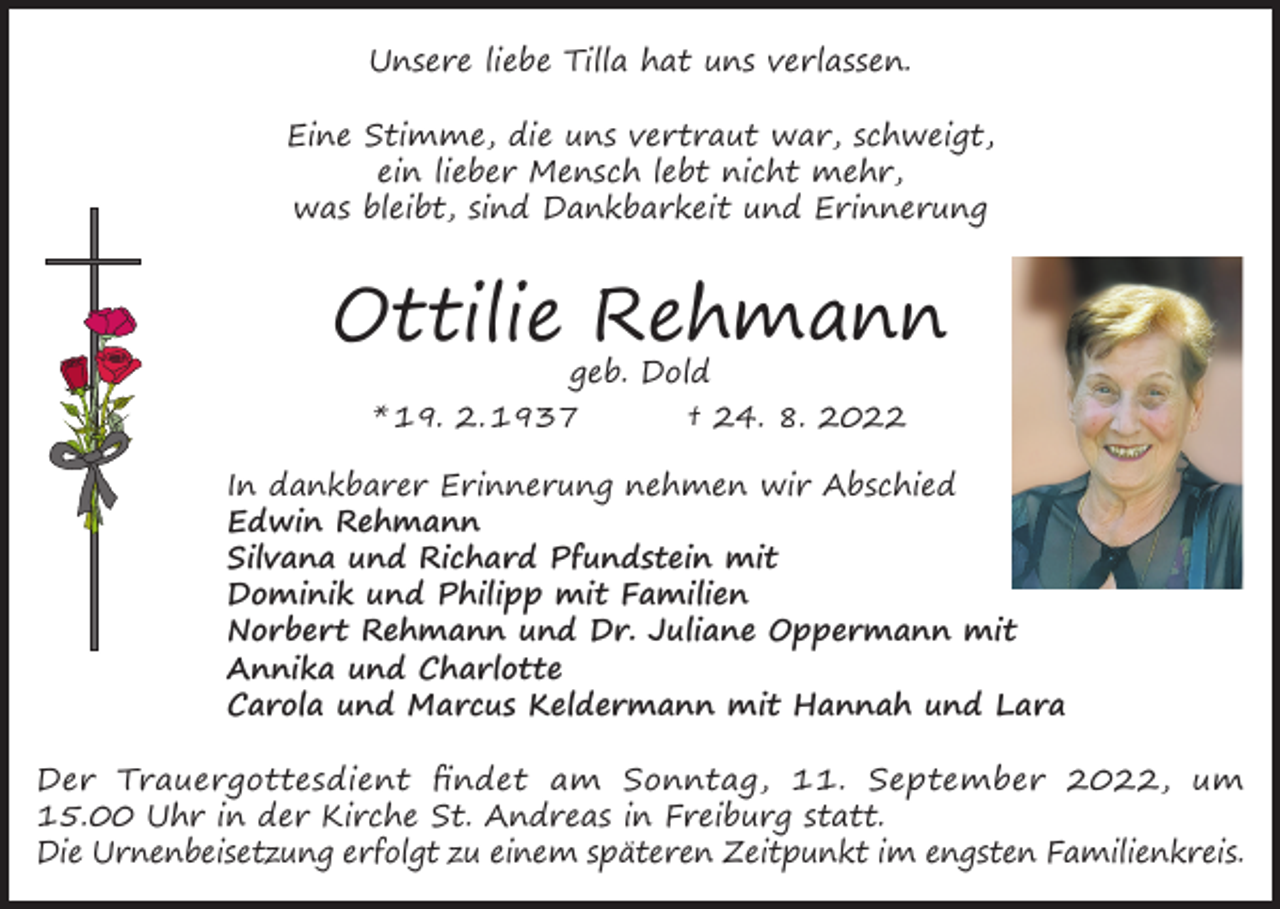 <p>Unsere liebe Tilla hat uns verlassen.<br />Eine Stimme, die uns vertraut war, schweigt,<br />ein lieber Mensch lebt nicht mehr,<br />was bleibt, sind Dankbarkeit und Erinnerung</p><p>Ottilie Rehmann<br />geb. Dold<br />* 19. 2. 1937<br />† 24. 8. 2022</p><p>In dankbarer Erinnerung nehmen wir Abschied<br />Edwin Rehmann<br />Silvana und Richard Pfundstein mit<br />Dominik und Philipp mit Familien<br />Norbert Rehmann und Dr. Juliane Oppermann mit<br />Annika und Charlotte<br />Carola und Marcus Keldermann mit Hannah und Lara<br />Der Trauergottesdient findet am Sonntag, 11. September 2022, um<br />15.00 Uhr in der Kirche St. Andreas in Freiburg statt.<br />Die Urnenbeisetzung erfolgt zu einem späteren Zeitpunkt im engsten Familienkreis.</p>