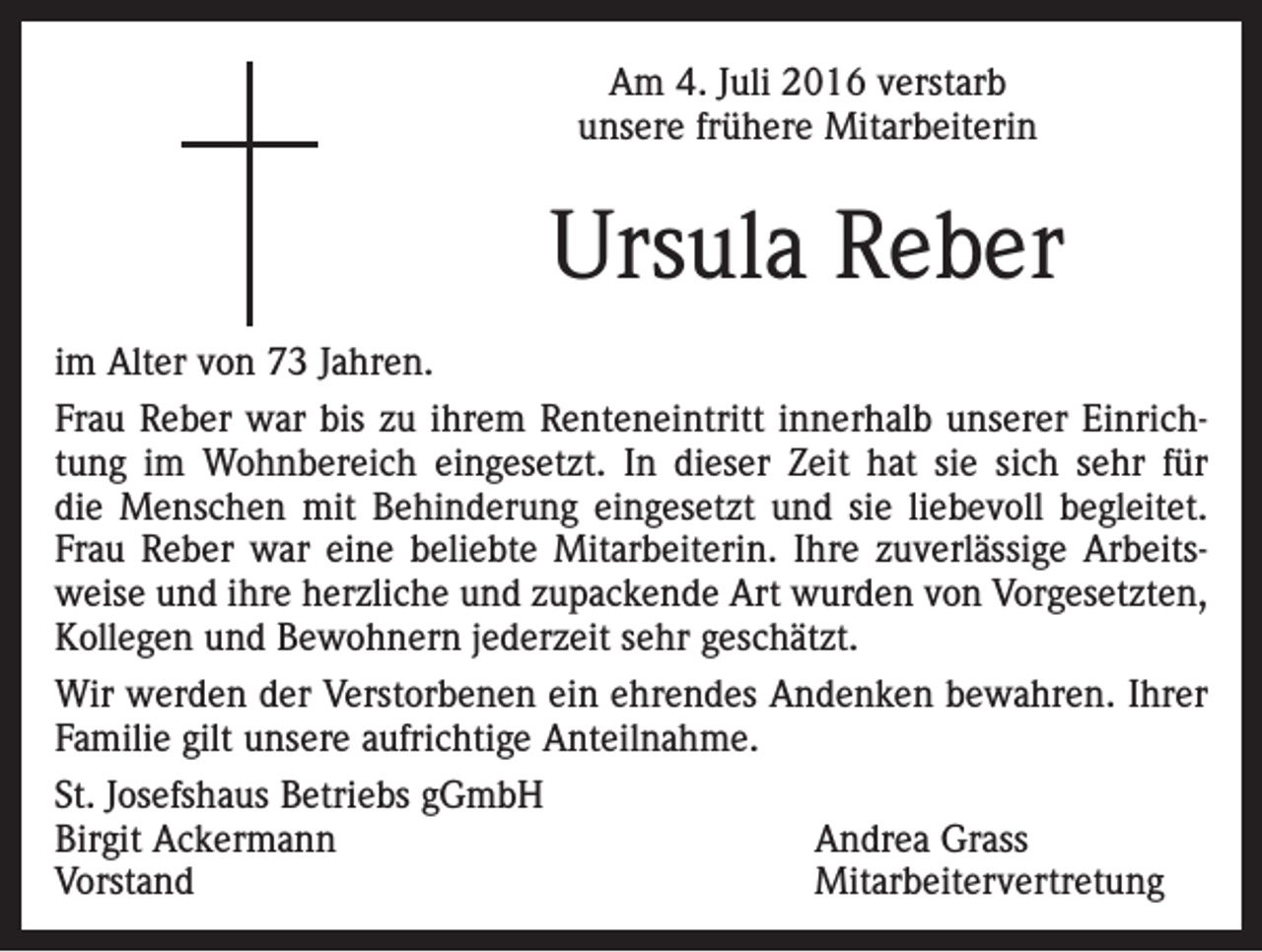 <p>Am 4. Juli 2016 verstarb<br />unsere frühere Mitarbeiterin</p><p>Ursula Reber<br />im Alter von 73 Jahren.<br />Frau Reber war bis zu ihrem Renteneintritt innerhalb unserer Einrichtung im Wohnbereich eingesetzt. In dieser Zeit hat sie sich sehr für<br />die Menschen mit Behinderung eingesetzt und sie liebevoll begleitet.<br />Frau Reber war eine beliebte Mitarbeiterin. Ihre zuverlässige Arbeitsweise und ihre herzliche und zupackende Art wurden von Vorgesetzten,<br />Kollegen und Bewohnern jederzeit sehr geschätzt.<br />Wir werden der Verstorbenen ein ehrendes Andenken bewahren. Ihrer<br />Familie gilt unsere aufrichtige Anteilnahme.<br />St. Josefshaus Betriebs gGmbH<br />Birgit Ackermann<br />Andrea Grass<br />Vorstand Mitarbeitervertretung</p>