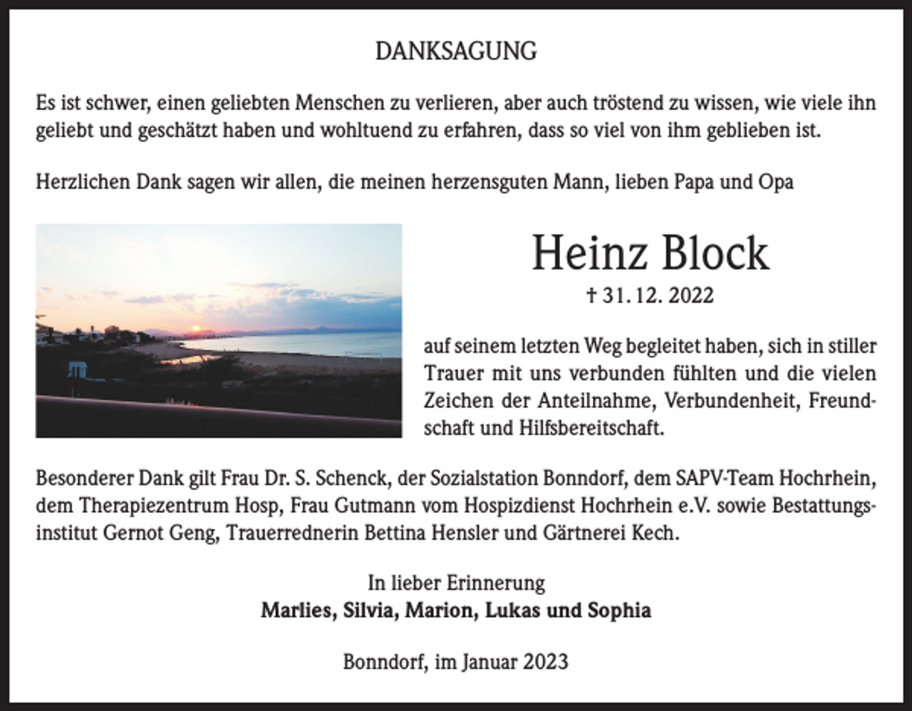 <p>DANKSAGUNG<br />Es ist schwer, einen geliebten Menschen zu verlieren, aber auch tröstend zu wissen, wie viele ihn<br />geliebt und geschätzt haben und wohltuend zu erfahren, dass so viel von ihm geblieben ist.<br />Herzlichen Dank sagen wir allen, die meinen herzensguten Mann, lieben Papa und Opa</p><p>Heinz Block<br />† 31. 12. 2022</p><p>auf seinem letzten Weg begleitet haben, sich in stiller<br />Trauer mit uns verbunden fühlten und die vielen<br />Zeichen der Anteilnahme, Verbundenheit, Freundschaft und Hilfsbereitschaft.<br />Besonderer Dank gilt Frau Dr. S. Schenck, der Sozialstation Bonndorf, dem SAPV-Team Hochrhein,<br />dem Therapiezentrum Hosp, Frau Gutmann vom Hospizdienst Hochrhein e.V. sowie Bestattungsinstitut Gernot Geng, Trauerrednerin Bettina Hensler und Gärtnerei Kech.<br />In lieber Erinnerung<br />Marlies, Silvia, Marion, Lukas und Sophia<br />Bonndorf, im Januar 2023</p>