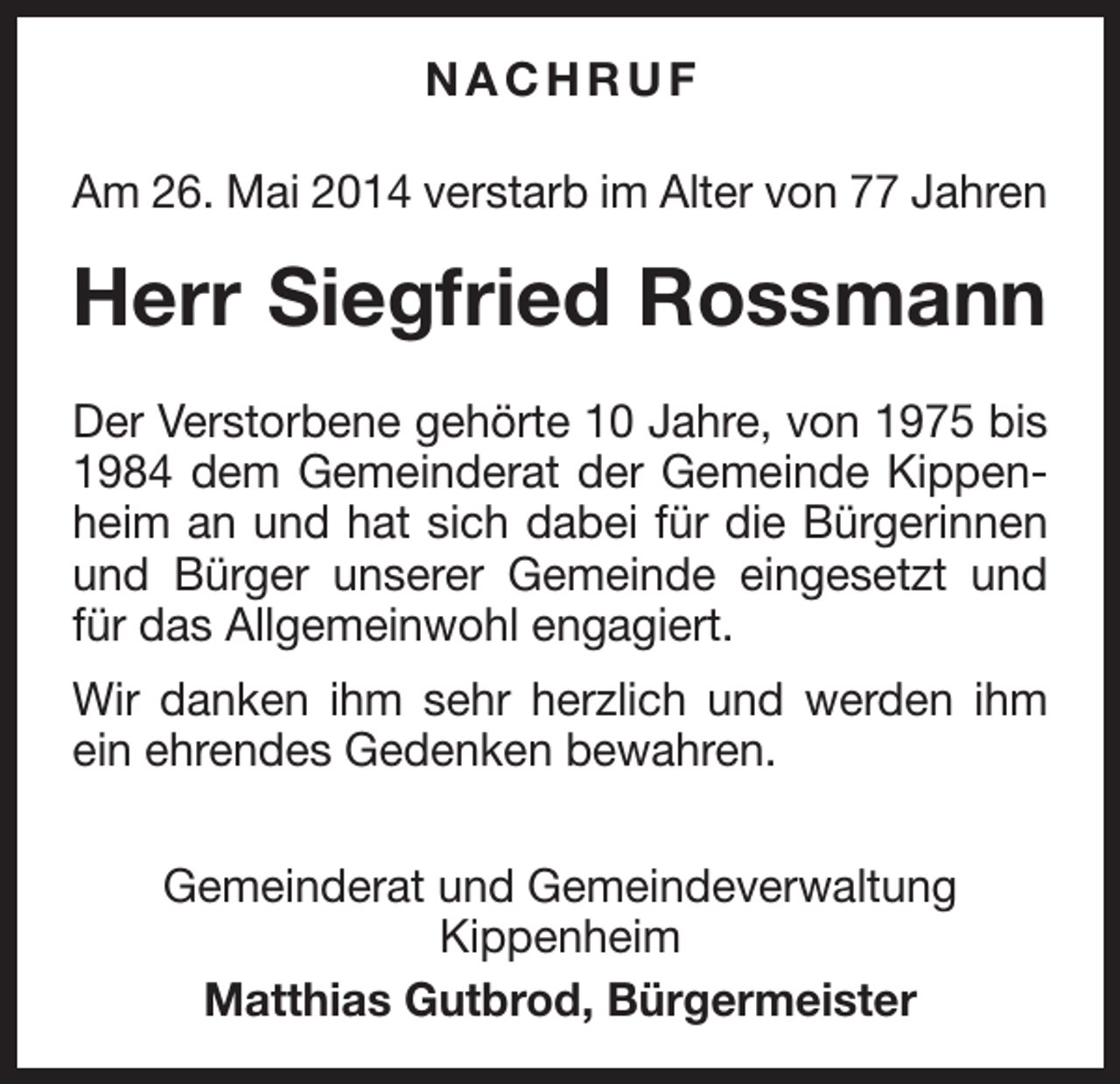 <p>NACHRUF<br />Am 26. Mai 2014 verstarb im Alter von 77 Jahren</p><p>Herr Siegfried Rossmann<br />Der Verstorbene gehörte 10 Jahre, von 1975 bis<br />1984 dem Gemeinderat der Gemeinde Kippenheim an und hat sich dabei für die Bürgerinnen<br />und Bürger unserer Gemeinde eingesetzt und<br />für das Allgemeinwohl engagiert.<br />Wir danken ihm sehr herzlich und werden ihm<br />ein ehrendes Gedenken bewahren.<br />Gemeinderat und Gemeindeverwaltung<br />Kippenheim<br />Matthias Gutbrod, Bürgermeister</p>
