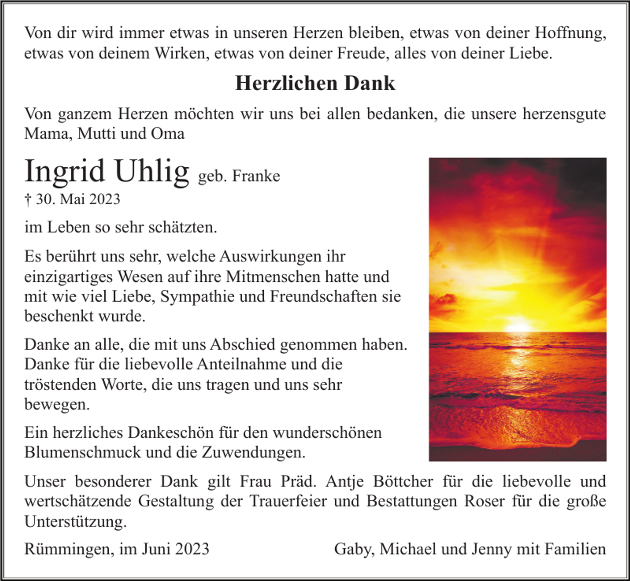 <p>Von dir wird immer etwas in unseren Herzen bleiben, etwas von deiner Hoffnung,<br />etwas von deinem Wirken, etwas von deiner Freude, alles von deiner Liebe.</p><p>Herzlichen Dank<br />Von ganzem Herzen möchten wir uns bei allen bedanken, die unsere herzensgute<br />Mama, Mutti und Oma</p><p>Ingrid Uhlig geb. Franke<br />† 30. Mai 2023</p><p>im Leben so sehr schätzten.<br />Es berührt uns sehr, welche Auswirkungen ihr<br />einzigartiges Wesen auf ihre Mitmenschen hatte und<br />mit wie viel Liebe, Sympathie und Freundschaften sie<br />beschenkt wurde.<br />Danke an alle, die mit uns Abschied genommen haben.<br />Danke für die liebevolle Anteilnahme und die<br />tröstenden Worte, die uns tragen und uns sehr<br />bewegen.<br />Ein herzliches Dankeschön für den wunderschönen<br />Blumenschmuck und die Zuwendungen.<br />Unser besonderer Dank gilt Frau Präd. Antje Böttcher für die liebevolle und<br />wertschätzende Gestaltung der Trauerfeier und Bestattungen Roser für die große<br />Unterstützung.<br />Rümmingen, im Juni 2023</p><p>Gaby, Michael und Jenny mit Familien</p>
