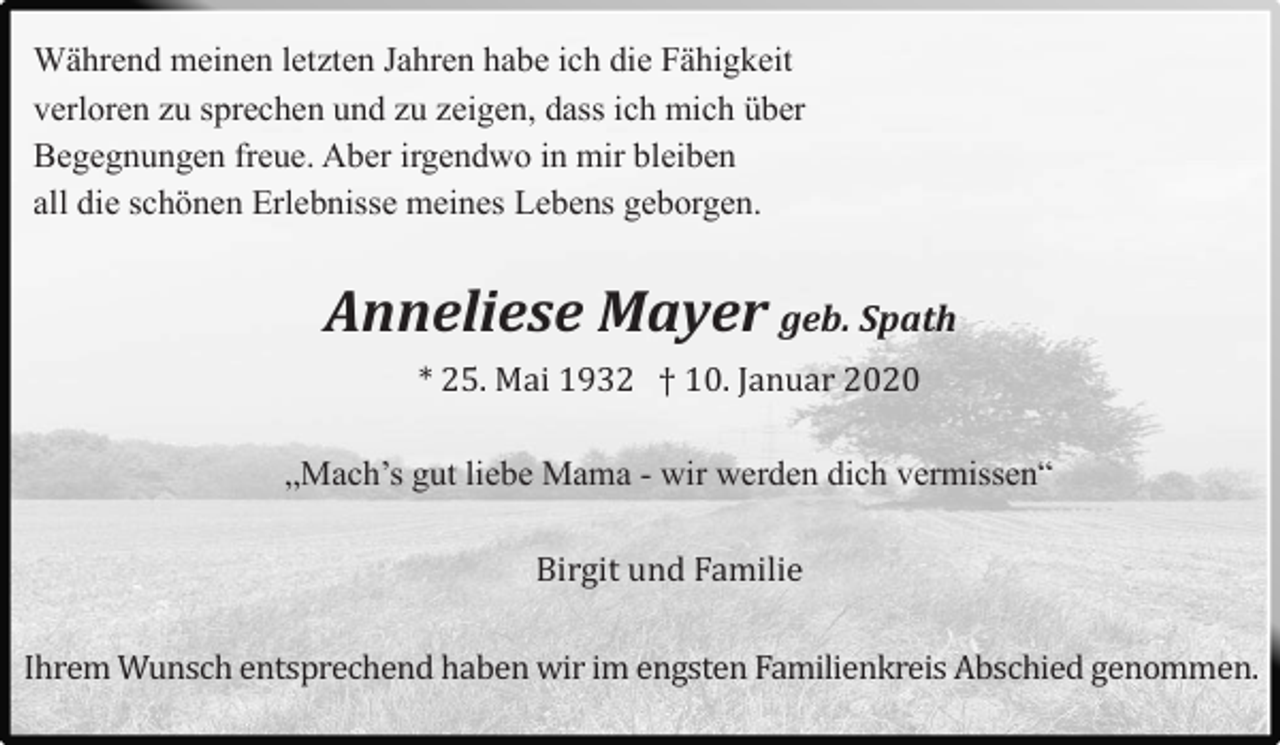<p>Während meinen letzten Jahren habe ich die Fähigkeit<br />verloren zu sprechen und zu zeigen, dass ich mich über<br />Begegnungen freue. Aber irgendwo in mir bleiben<br />all die schönen Erlebnisse meines Lebens geborgen.</p><p>Anneliese Mayer geb. Spath<br />* 25. Mai 1932 † 10. Januar 2020<br />„Mach’s gut liebe Mama - wir werden dich vermissen“<br />Birgit und Familie<br />Ihrem Wunsch entsprechend haben wir im engsten Familienkreis Abschied genommen.</p>