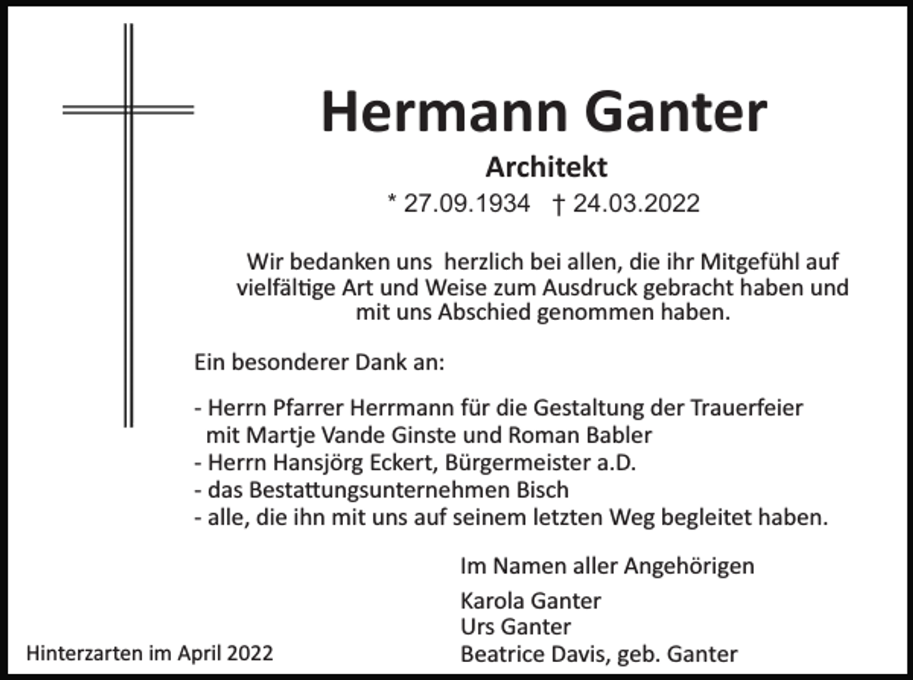<p>Hermann Ganter<br />Architekt<br />* 27.09.1934 † 24.03.2022<br />Wir bedanken uns herzlich bei allen, die ihr Mitgefühl auf<br />vielfäl�ge Art und Weise zum Ausdruck gebracht haben und<br />mit uns Abschied genommen haben.<br />Ein besonderer Dank an:<br />­ Herrn Pfarrer Herrmann für die Gestaltung der Trauerfeier<br />mit Martje Vande Ginste und Roman Babler<br />­ Herrn Hansjörg Eckert, Bürgermeister a.D.<br />­ das Besta�ungsunternehmen Bisch<br />­ alle, die ihn mit uns auf seinem letzten Weg begleitet haben.</p><p>Hinterzarten im April 2022</p><p>Im Namen aller Angehörigen<br />Karola Ganter<br />Urs Ganter<br />Beatrice Davis, geb. Ganter</p>