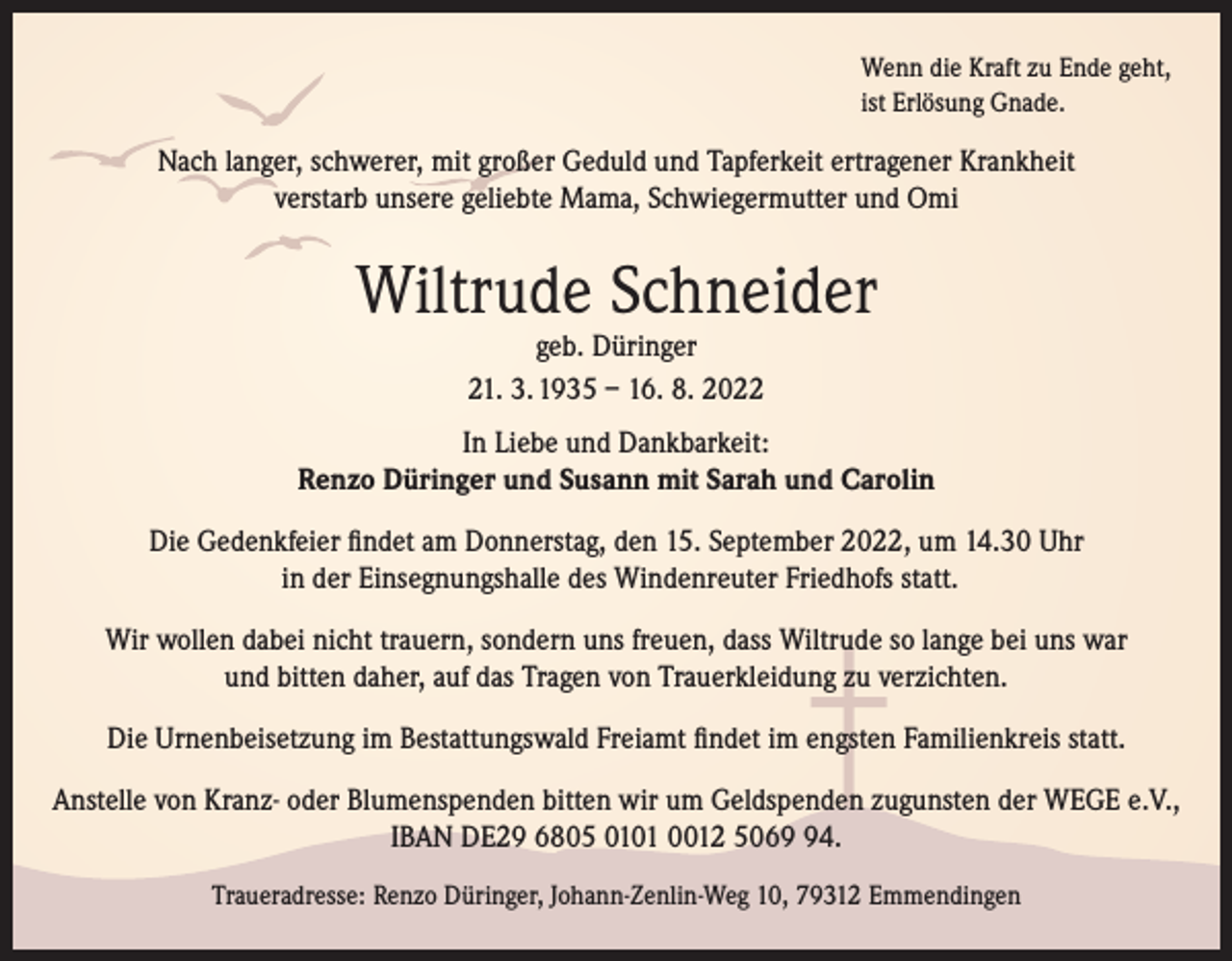<p>Wenn die Kraft zu Ende geht,<br />ist Erlösung Gnade.</p><p>Nach langer, schwerer, mit großer Geduld und Tapferkeit ertragener Krankheit<br />verstarb unsere geliebte Mama, Schwiegermutter und Omi</p><p>Wiltrude Schneider<br />geb. Düringer<br />21. 3. 1935 – 16. 8. 2022</p><p>In Liebe und Dankbarkeit:<br />Renzo Düringer und Susann mit Sarah und Carolin<br />Die Gedenkfeier findet am Donnerstag, den 15. September 2022, um 14.30 Uhr<br />in der Einsegnungshalle des Windenreuter Friedhofs statt.<br />Wir wollen dabei nicht trauern, sondern uns freuen, dass Wiltrude so lange bei uns war<br />und bitten daher, auf das Tragen von Trauerkleidung zu verzichten.<br />Die Urnenbeisetzung im Bestattungswald Freiamt findet im engsten Familienkreis statt.<br />Anstelle von Kranz- oder Blumenspenden bitten wir um Geldspenden zugunsten der WEGE e.V.,<br />IBAN DE29 6805 0101 0012 5064.<br />Traueradresse: Renzo Düringer, Johann-Zenlin-Weg 10, 79312 Emmendingen</p>