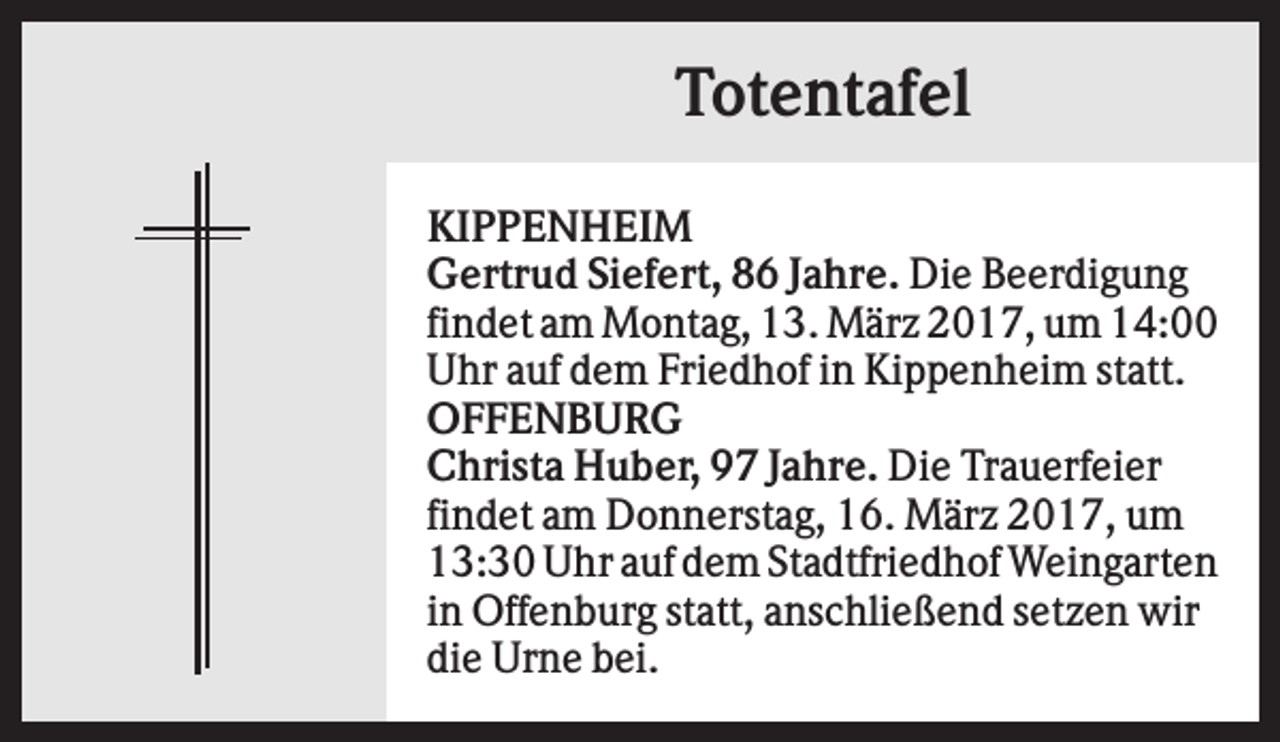 <p>Totentafel<br />KIPPENHEIM<br />Gertrud Siefert, 86 Jahre. Die Beerdigung<br />findet am Montag, 13. März 2017, um 14:00<br />Uhr auf dem Friedhof in Kippenheim statt.<br />OFFENBURG<br />Christa Huber, 97 Jahre. Die Trauerfeier<br />findet am Donnerstag, 16. März 2017, um<br />13:30 Uhr auf dem Stadtfriedhof Weingarten<br />in Offenburg statt, anschließend setzen wir<br />die Urne bei.</p>