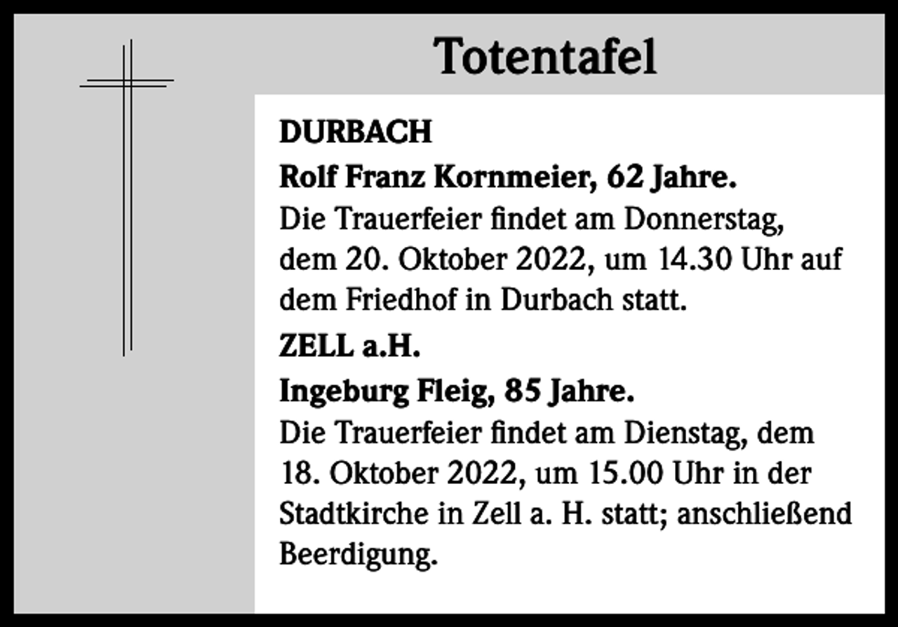 <p>Totentafel<br />Totentafel<br />DURBACH<br />Rolf Franz Kornmeier, 62 Jahre.<br />Die Trauerfeier findet am Donnerstag,<br />dem 20. Oktober 2022, um 14.30 Uhr auf<br />dem Friedhof in Durbach statt.<br />ZELL a.H.<br />Ingeburg Fleig, 85 Jahre.<br />Die Trauerfeier findet am Dienstag, dem<br />18. Oktober 2022, um 15.00 Uhr in der<br />Stadtkirche in Zell a. H. statt; anschließend<br />Beerdigung.</p>