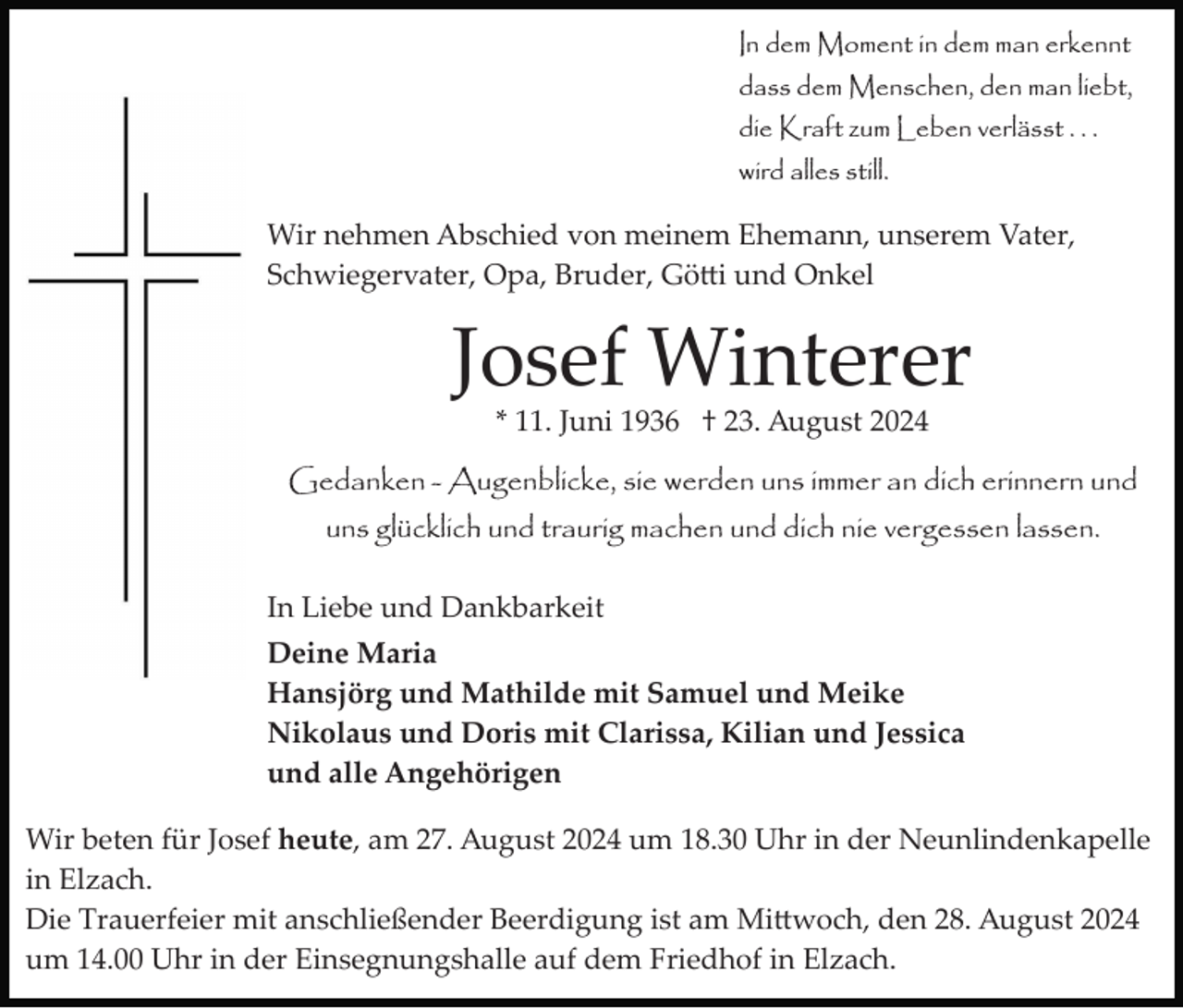 <p>In dem Moment in dem man erkennt<br />dass dem Menschen, den man liebt,<br />die Kraft zum Leben verlässt . . .<br />wird alles still.</p>
<p>Wir nehmen Abschied von meinem Ehemann, unserem Vater,<br />Schwiegervater, Opa, Bruder, Götti und Onkel</p>
<p>Josef Winterer<br />* 11. Juni 1936 † 23. August 2024<br />Gedanken - Augenblicke, sie werden uns immer an dich erinnern und<br />uns glücklich und traurig machen und dich nie vergessen lassen.<br />In Liebe und Dankbarkeit<br />Deine Maria<br />Hansjörg und Mathilde mit Samuel und Meike<br />Nikolaus und Doris mit Clarissa, Kilian und Jessica<br />und alle Angehörigen<br />Wir beten für Josef heute, am 27. August 2024 um 18.30 Uhr in der Neunlindenkapelle<br />in Elzach.<br />Die Trauerfeier mit anschließender Beerdigung ist am Mittwoch, den 28. August 2024<br />um 14.00 Uhr in der Einsegnungshalle auf dem Friedhof in Elzach.</p>