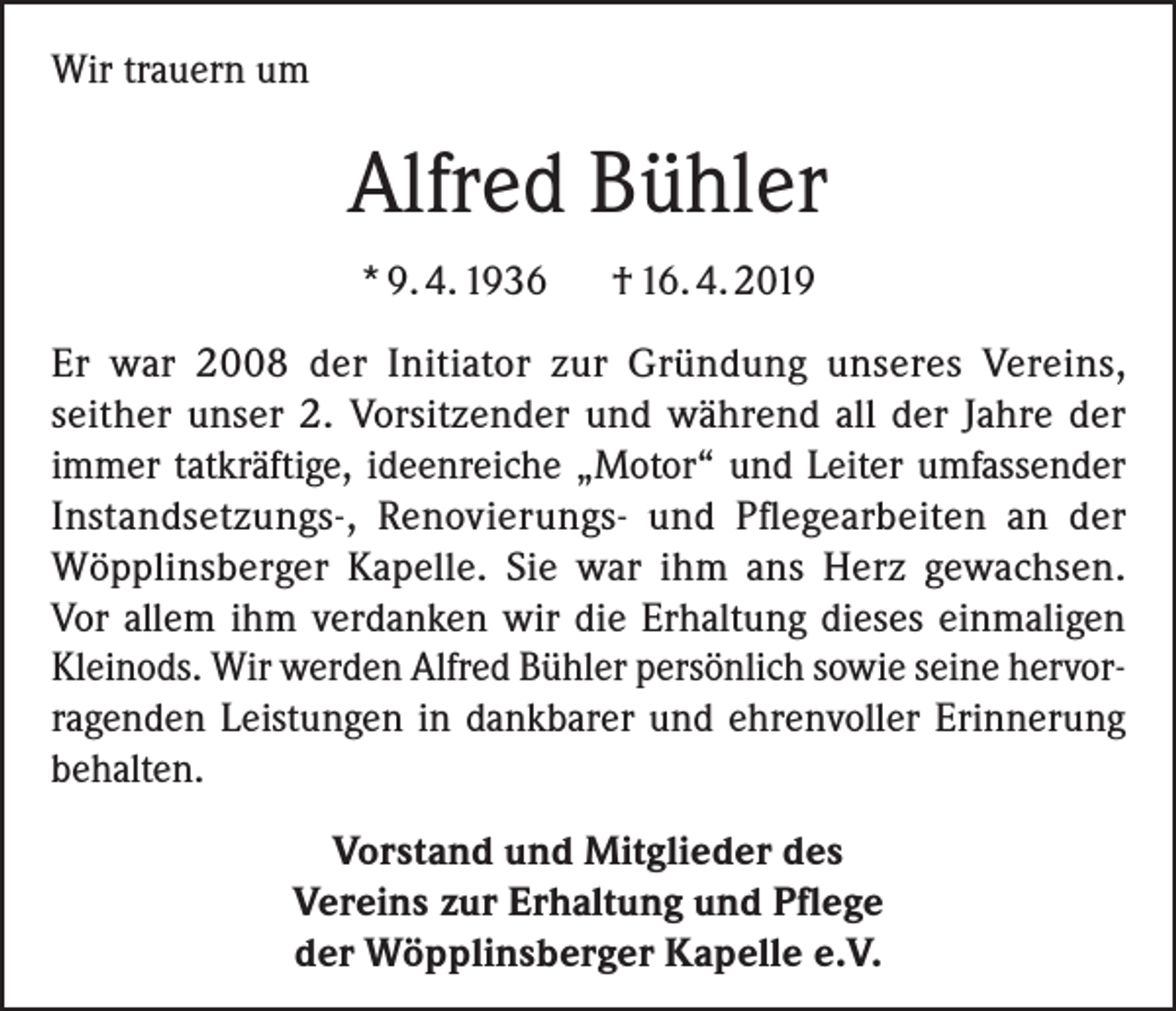 <p>Wir trauern um</p><p>Alfred Bühler<br />* 9. 4. 1936</p><p>† 16. 4. 2019</p><p>Er war 2008 der Initiator zur Gründung unseres Vereins,<br />seither unser 2. Vorsitzender und während all der Jahre der<br />immer tatkräftige, ideenreiche „Motor“ und Leiter umfassender<br />Instand­setzungs-, Renovierungs- und Pflegearbeiten an der<br />Wöpplinsberger Kapelle. Sie war ihm ans Herz gewachsen.<br />Vor allem ihm verdanken wir die Erhaltung dieses einmaligen<br />Kleinods. Wir werden Alfred Bühler persönlich sowie seine hervorragenden Leistungen in dankbarer und ehrenvoller Erinnerung<br />behalten.<br />Vorstand und Mitglieder des<br />Vereins zur Erhaltung und Pflege<br />der Wöpplinsberger Kapelle e.V.</p>