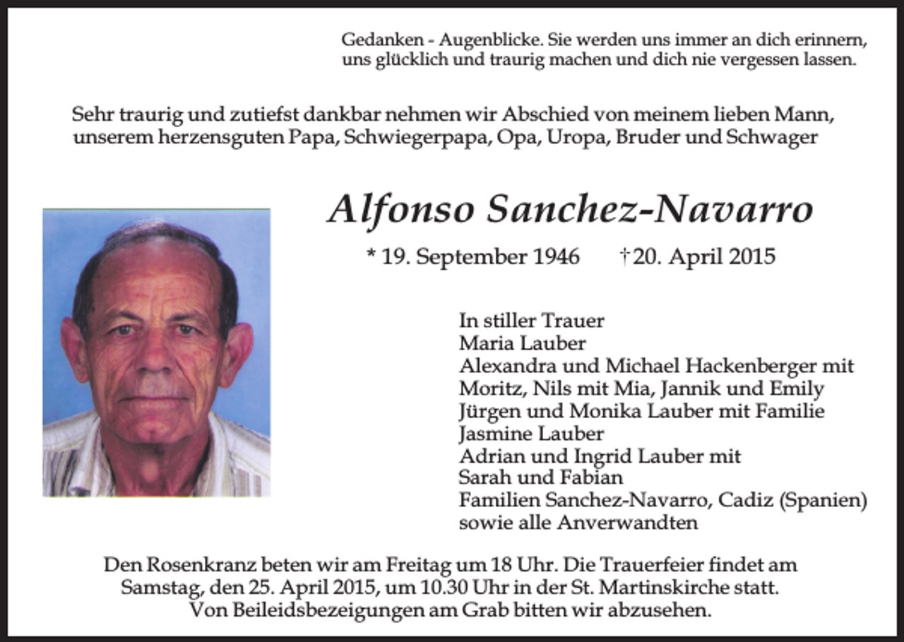 <p>Gedanken - Augenblicke. Sie werden uns immer an dich erinnern,<br />uns glücklich und traurig machen und dich nie vergessen lassen.</p><p>Sehr traurig und zutiefst dankbar nehmen wir Abschied von meinem lieben Mann,<br />unserem herzensguten Papa, Schwiegerpapa, Opa, Uropa, Bruder und Schwager</p><p>Alfonso Sanchez-Navarro<br />* 19. September 1946</p><p>20. April 2015</p><p>In stiller Trauer<br />Maria Lauber<br />Alexandra und Michael Hackenberger mit<br />Moritz, Nils mit Mia, Jannik und Emily<br />Jürgen und Monika Lauber mit Familie<br />Jasmine Lauber<br />Adrian und Ingrid Lauber mit<br />Sarah und Fabian<br />Familien Sanchez-Navarro, Cadiz (Spanien)<br />sowie alle Anverwandten<br />Den Rosenkranz beten wir am Freitag um 18 Uhr. Die Trauerfeier findet am<br />Samstag, den 25. April 2015, um 10.30 Uhr in der St. Martinskirche statt.<br />Von Beileidsbezeigungen am Grab bitten wir abzusehen.</p>
