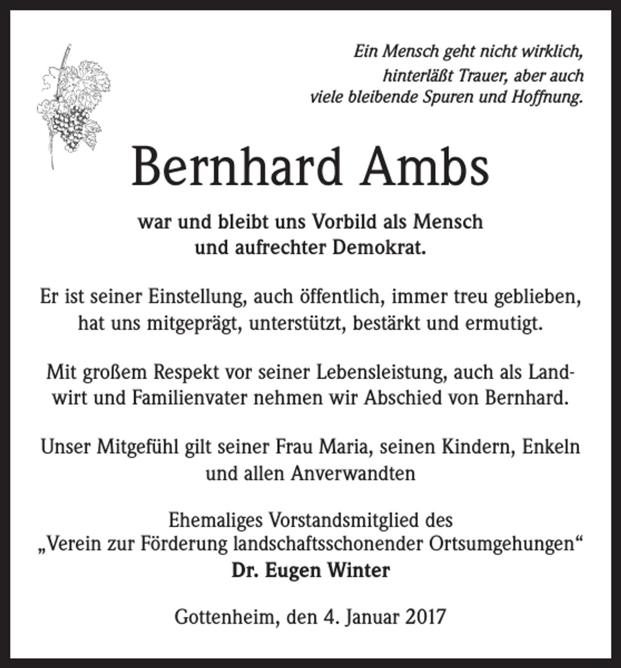 <p>Ein Mensch geht nicht wirklich,<br />hinterläßt Trauer, aber auch<br />viele bleibende Spuren und Hoffnung.</p><p>Bernhard Ambs<br />war und bleibt uns Vorbild als Mensch<br />und aufrechter Demokrat.<br />Er ist seiner Einstellung, auch öffentlich, immer treu geblieben,<br />hat uns mitgeprägt, unterstützt, bestärkt und ermutigt.<br />Mit großem Respekt vor seiner Lebensleistung, auch als Landwirt und Familienvater nehmen wir Abschied von Bernhard.<br />Unser Mitgefühl gilt seiner Frau Maria, seinen Kindern, Enkeln<br />und allen Anverwandten<br />Ehemaliges Vorstandsmitglied des<br />„Verein zur Förderung landschaftsschonender Ortsumgehungen“<br />Dr. Eugen Winter<br />Gottenheim, den 4. Januar 2017</p>