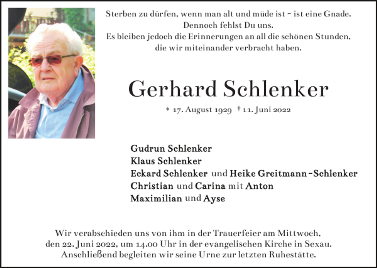 <p>Sterben zu dürfen, wenn man alt und müde ist - ist eine Gnade.<br />Dennoch fehlst Du uns.<br />Es bleiben jedoch die Erinnerungen an all die schönen Stunden,<br />die wir miteinander verbracht haben.</p><p>Gerhard Schlenker<br />* 17. August 1929 † 11. Juni 2022</p><p>und<br />und<br />und</p><p>mit</p><p>Wir verabschieden uns von ihm in der Trauerfeier am Mittwoch,<br />den 22. Juni 2022, um 14.00 Uhr in der evangelischen Kirche in Sexau.<br />Anschließend begleiten wir seine Urne zur letzten Ruhestätte.</p>