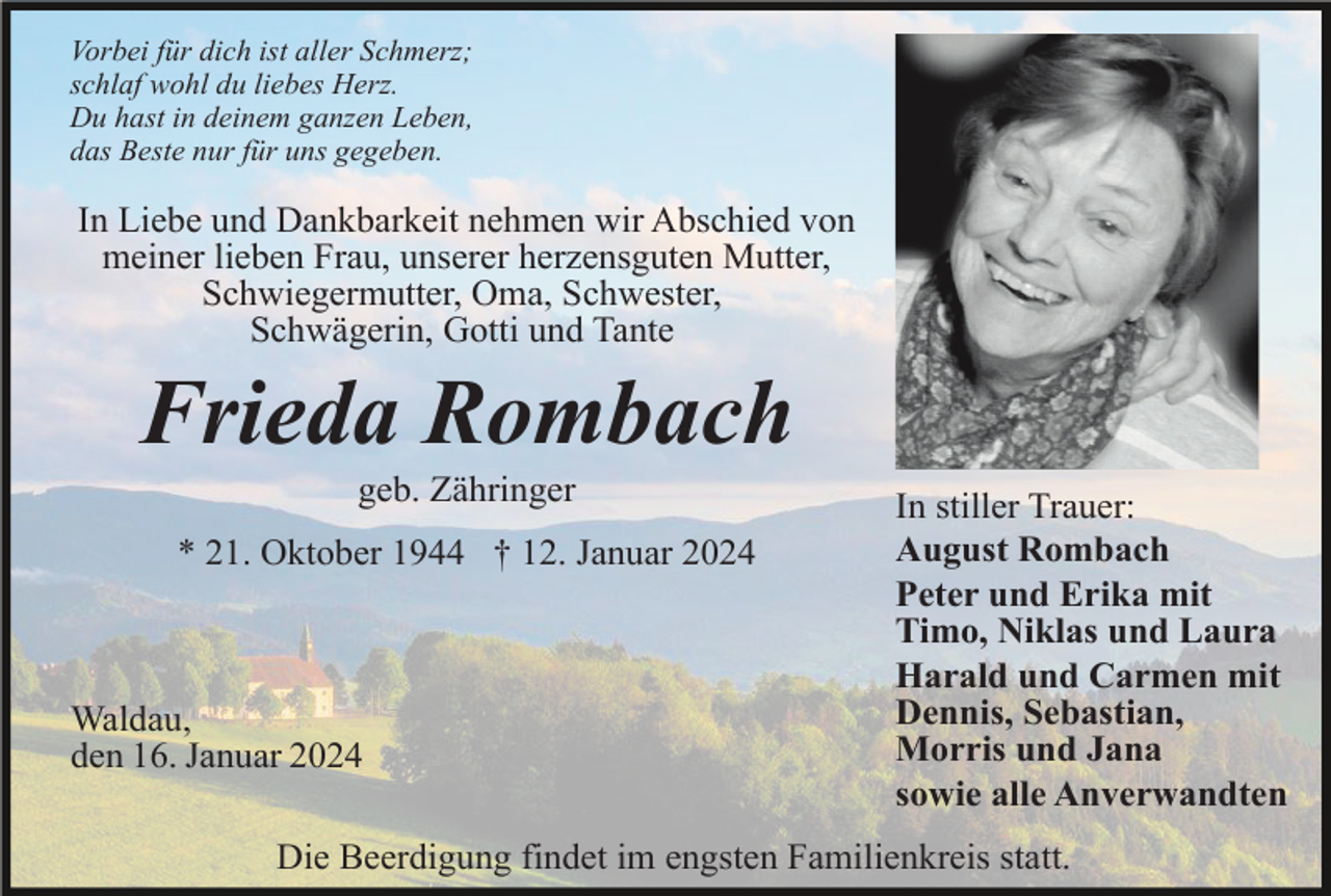 <p>Vorbei für dich ist aller Schmerz;<br />schlaf wohl du liebes Herz.<br />Du hast in deinem ganzen Leben,<br />das Beste nur für uns gegeben.</p><p>In Liebe und Dankbarkeit nehmen wir Abschied von<br />meiner lieben Frau, unserer herzensguten Mutter,<br />Schwiegermutter, Oma, Schwester,<br />Schwägerin, Gotti und Tante</p><p>Frieda Rombach<br />geb. Zähringer<br />* 21. Oktober 1944 † 12. Januar 2024</p><p>Waldau,<br />den 16. Januar 2024</p><p>In stiller Trauer:<br />August Rombach<br />Peter und Erika mit<br />Timo, Niklas und Laura<br />Harald und Carmen mit<br />Dennis, Sebastian,<br />Morris und Jana<br />sowie alle Anverwandten</p><p>Die Beerdigung findet im engsten Familienkreis statt.</p>