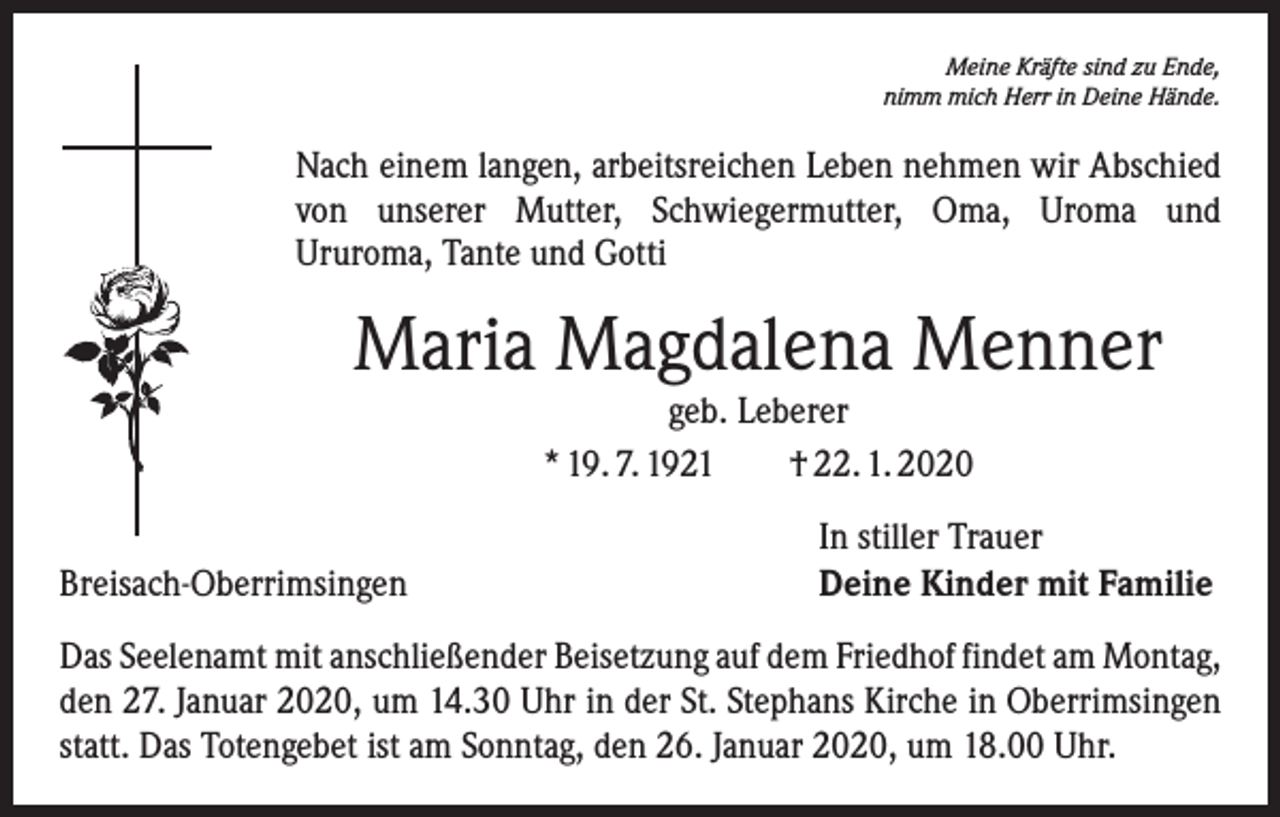 <p>Meine Kräfte sind zu Ende,<br />nimm mich Herr in Deine Hände.</p><p>Nach einem langen, arbeitsreichen Leben nehmen wir Abschied<br />von unserer Mutter, Schwiegermutter, Oma, Uroma und<br />Ururoma, Tante und Gotti</p><p>Maria Magdalena Menner<br />geb. Leberer<br />* 19. 7. 1921 † 22. 1. 2020</p><p>Breisach-Oberrimsingen</p><p>In stiller Trauer<br />Deine Kinder mit Familie</p><p>Das Seelenamt mit anschließender Beisetzung auf dem Friedhof findet am Montag,<br />den 27. Januar 2020, um 14.30 Uhr in der St. Stephans Kirche in Oberrimsingen<br />statt. Das Totengebet ist am Sonntag, den 26. Januar 2020, um 18.00 Uhr.</p>