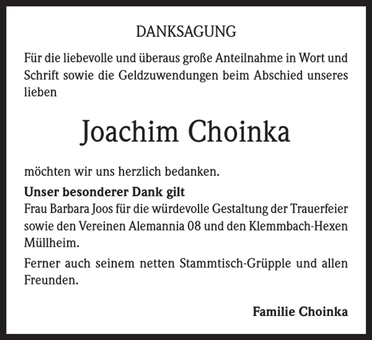 <p>DANKSAGUNG<br />Für die liebevolle und überaus große Anteilnahme in Wort und<br />Schrift sowie die Geldzuwendungen beim Abschied unseres<br />lieben</p><p>Joachim Choinka<br />möchten wir uns herzlich bedanken.<br />Unser besonderer Dank gilt<br />Frau Barbara Joos für die würdevolle Gestaltung der Trauerfeier<br />sowie den Vereinen Alemannia 08 und den Klemmbach-Hexen<br />Müllheim.<br />Ferner auch seinem netten Stammtisch-Grüpple und allen<br />Freunden.<br />Familie Choinka</p>