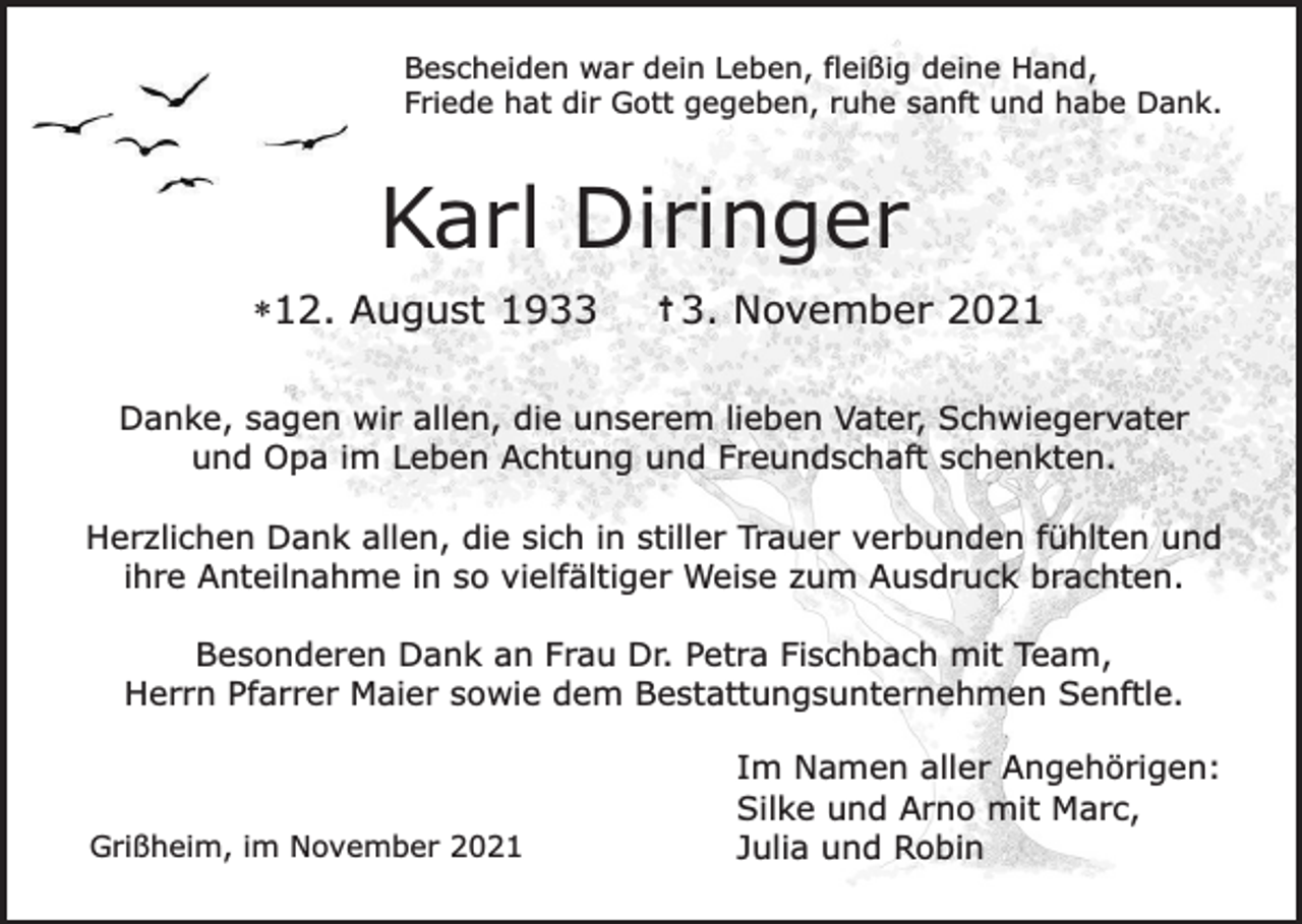<p>Bescheiden war dein Leben, fleißig deine Hand,<br />Friede hat dir Gott gegeben, ruhe sanft und habe Dank.</p><p>Karl Diringer<br />*12. August 1933</p><p>† 3.</p><p>November 2021</p><p>Danke, sagen wir allen, die unserem lieben Vater, Schwiegervater<br />und Opa im Leben Achtung und Freundschaft schenkten.<br />Herzlichen Dank allen, die sich in stiller Trauer verbunden fühlten und<br />ihre Anteilnahme in so vielfältiger Weise zum Ausdruck brachten.<br />Besonderen Dank an Frau Dr. Petra Fischbach mit Team,<br />Herrn Pfarrer Maier sowie dem Bestattungsunternehmen Senftle.</p><p>Grißheim, im November 2021</p><p>Im Namen aller Angehörigen:<br />Silke und Arno mit Marc,<br />Julia und Robin</p>