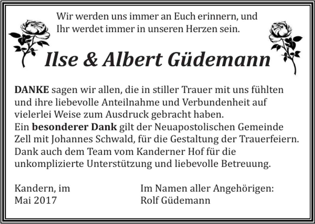 <p>Wir werden uns immer an Euch erinnern, und<br />Ihr werdet immer in unseren Herzen sein.</p><p>Ilse &amp; Albert Güdemann<br />DANKE sagen wir allen, die in stiller Trauer mit uns fühlten<br />und ihre liebevolle Anteilnahme und Verbundenheit auf<br />vielerlei Weise zum Ausdruck gebracht haben.<br />Ein besonderer Dank gilt der Neuapostolischen Gemeinde<br />Zell mit Johannes Schwald, für die Gestaltung der Trauerfeiern.<br />Dank auch dem Team vom Kanderner Hof für die<br />unkomplizierte Unterstützung und liebevolle Betreuung.<br />Kandern, im<br />Mai 2017</p><p>Im Namen aller Angehörigen:<br />Rolf Güdemann</p>