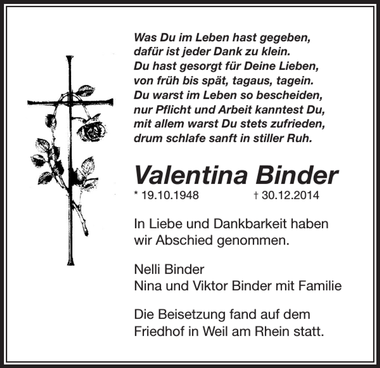 <p>Was Du im Leben hast gegeben,<br />dafür ist jeder Dank zu klein.<br />Du hast gesorgt für Deine Lieben,<br />von früh bis spät, tagaus, tagein.<br />Du warst im Leben so bescheiden,<br />nur Pflicht und Arbeit kanntest Du,<br />mit allem warst Du stets zufrieden,<br />drum schlafe sanft in stiller Ruh.</p><p>Valentina Binder<br />* 19.10.1948</p><p>† 30.12.2014</p><p>In Liebe und Dankbarkeit haben<br />wir Abschied genommen.<br />Nelli Binder<br />Nina und Viktor Binder mit Familie<br />Die Beisetzung fand auf dem<br />Friedhof in Weil am Rhein statt.</p>