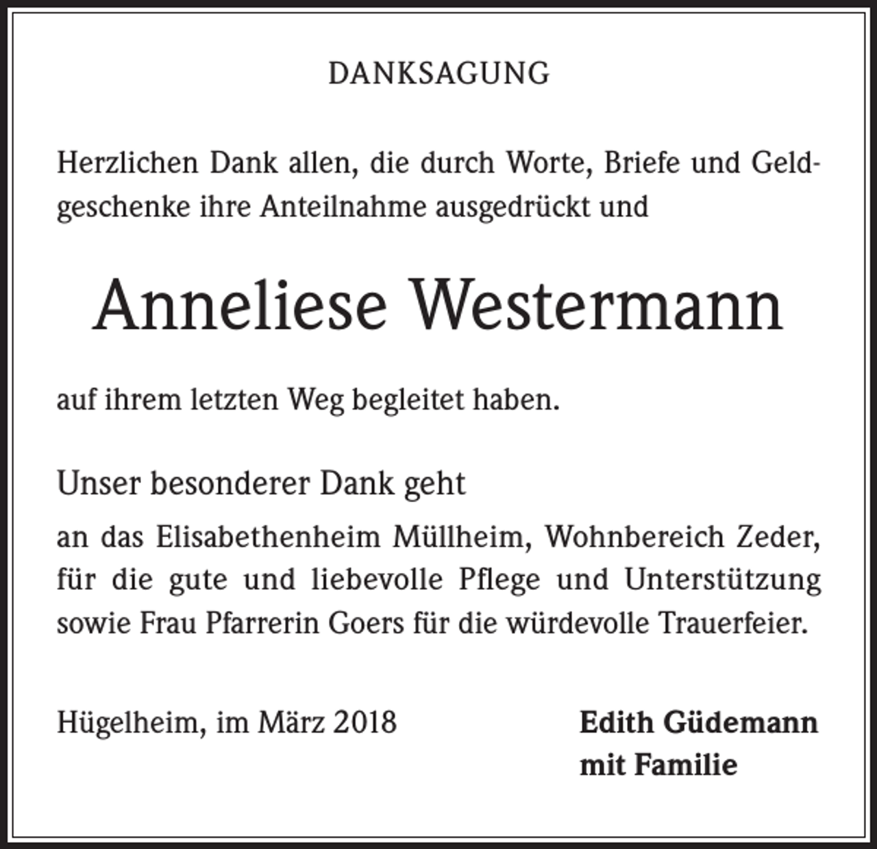 <p>DANKSAGUNG<br />Herzlichen Dank allen, die durch Worte, Briefe und Geldgeschenke ihre Anteilnahme ausgedrückt und</p><p>Anneliese Westermann<br />auf ihrem letzten Weg begleitet haben.</p><p>Unser besonderer Dank geht<br />an das Elisabethenheim Müllheim, Wohnbereich Zeder,<br />für die gute und liebevolle Pflege und Unterstützung<br />sowie Frau Pfarrerin Goers für die würdevolle Trauerfeier.<br />Hügelheim, im März 2018</p><p>Edith Güdemann<br />mit Familie</p>