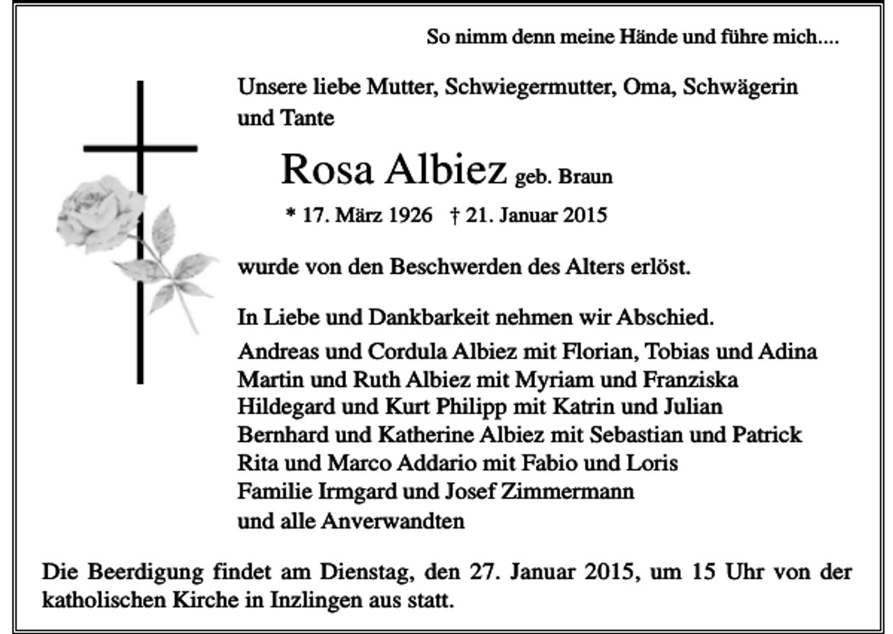 <p>So nimm denn meine Hände und führe mich....</p><p>Unsere liebe Mutter, Schwiegermutter, Oma, Schwägerin<br />und Tante</p><p>Rosa Albiez geb. Braun<br />* 17. März 1926 † 21. Januar 2015</p><p>wurde von den Beschwerden des Alters erlöst.<br />In Liebe und Dankbarkeit nehmen wir Abschied.<br />Andreas und Cordula Albiez mit Florian, Tobias und Adina<br />Martin und Ruth Albiez mit Myriam und Franziska<br />Hildegard und Kurt Philipp mit Katrin und Julian<br />Bernhard und Katherine Albiez mit Sebastian und Patrick<br />Rita und Marco Addario mit Fabio und Loris<br />Familie Irmgard und Josef Zimmermann<br />und alle Anverwandten<br />Die Beerdigung findet am Dienstag, den 27. Januar 2015, um 15 Uhr von der<br />katholischen Kirche in Inzlingen aus statt.</p>
