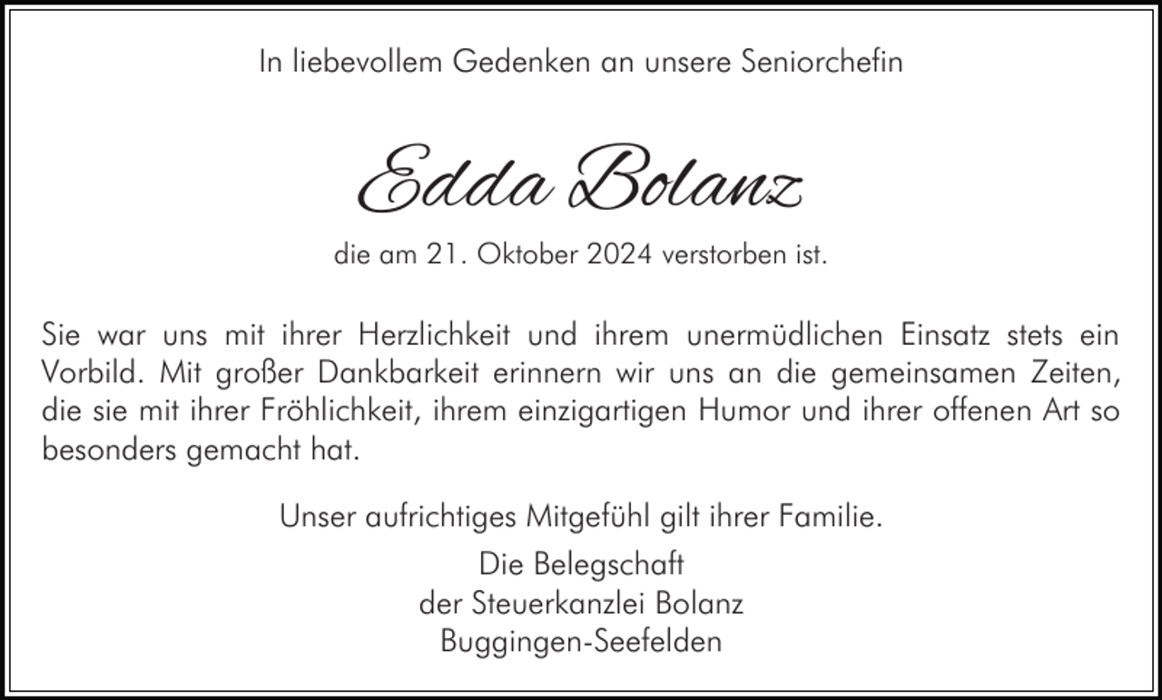 <p>In liebevollem Gedenken an unsere Seniorchefin</p><p>Edda Bolanz</p><p>die am 21. Oktober 2024 verstorben ist.</p><p>Sie war uns mit ihrer Herzlichkeit und ihrem unermüdlichen Einsatz stets ein<br />Vorbild. Mit großer Dankbarkeit erinnern wir uns an die gemeinsamen Zeiten,<br />die sie mit ihrer Fröhlichkeit, ihrem einzigartigen Humor und ihrer offenen Art so<br />besonders gemacht hat.<br />Unser aufrichtiges Mitgefühl gilt ihrer Familie.<br />Die Belegschaft<br />der Steuerkanzlei Bolanz<br />Buggingen-Seefelden</p>