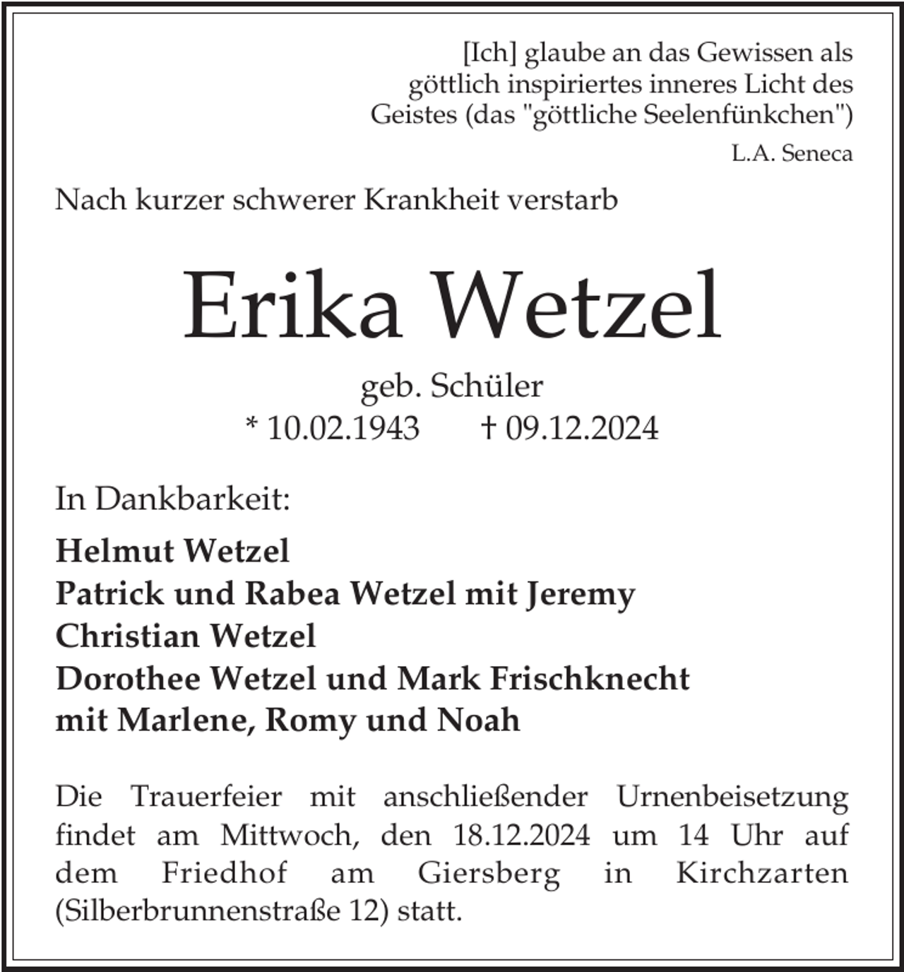 <p>[Ich] glaube an das Gewissen als<br />göttlich inspiriertes inneres Licht des<br />Geistes (das "göttliche Seelenfünkchen")<br />L.A. Seneca</p><p>Nach kurzer schwerer Krankheit verstarb</p><p>Erika Wetzel<br />geb. Schüler<br />* 10.02.1943<br />† 09.12.2024</p><p>In Dankbarkeit:<br />Helmut Wetzel<br />Patrick und Rabea Wetzel mit Jeremy<br />Christian Wetzel<br />Dorothee Wetzel und Mark Frischknecht<br />mit Marlene, Romy und Noah<br />Die Trauerfeier mit anschließender Urnenbeisetzung<br />findet am Mittwoch, den 18.12.2024 um 14 Uhr auf<br />dem Friedhof am Giersberg in Kirchzarten<br />(Silberbrunnenstraße 12) statt.</p>