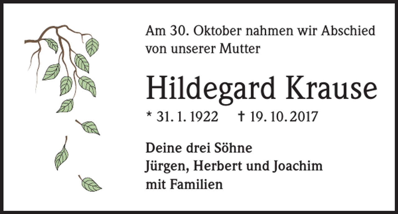 <p>Am 30. Oktober nahmen wir Abschied<br />von unserer Mutter</p><p>Hildegard Krause<br />* 31. 1. 1922</p><p>= 19. 10. 2017</p><p>Deine drei Söhne<br />Jürgen, Herbert und Joachim<br />mit Familien</p>